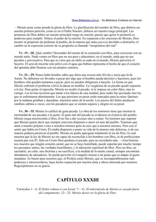 Www.Biblipedia.com.ar - Su Biblioteca Cristiana en Internet

—Moisés pone como prenda la gloria de Dios. La glorificación del nombre de Dios, que debiera ser
nuestra primera petición, como es en el Padre Nuestro, debiera ser nuestro ruego principal. Las
promesas de Dios deben ser nuestro principal ruego en oración, puesto que quien lo prometió es
poderoso para cumplir. Nótese el poder de la oración. En respuesta a las oraciones de Moisés, Dios
mostró su propósito de perdonar al pueblo, de la manera que antes parecía decidido a destruirlo; el
cambio en la expresión exterior de su propósito es llamado “arrepentirse del mal”.

    Vv. 15—20. ¡Qué cambio! Descender del monte de la comunión con Dios, para conversar con un
mundo malo. Nada vemos en Dios que no sea puro y placentero; en el mundo, nada que no sea
pecador y provocativo. Para que se viera que un ídolo es nada en el mundo, Moisés pulverizó el
becerro. El acto de mezclar este polvo con el agua que bebían representa el hecho de que el corazón
del apóstata debe llenarse con sus propios caminos.

    Vv. 21—29. Nunca hubo hombre sabio que diera una excusa más frívola y necia que la de
Aarón. No debemos ser llevados a pecar por algo que el hombre pueda decirnos o hacernos; pues los
hombres sólo pueden tentarnos a pecar, pero no pueden obligarnos a hacerlo. La forma en que
Moisés enfrentó el problema volvió la danza en temblor. La vergüenza de su pecado quedó expuesta
a la luz. Para quitar el reproche, Moisés no ocultó el pecado, ni le impuso un color falso, mas lo
castigó. Los levitas tuvieron que matar a los líderes de esta maldad, pero nadie fue ejecutado sino los
que se enfrentaron abiertamente. Los que persisten en pecar están marcados para la ruina: Quienes
por la mañana gritaban y danzaban, murieron antes de la noche. Los juicios del Señor producen
cambios súbitos a veces, con los pecadores que se sienten seguros y alegres en su pecar.

    Vv. 30—35. Moisés lo calificó de gran pecado. La obra de los ministros tiene que mostrar la
enormidad de sus pecados a la gente. El gran mal del pecado se evidencia en el precio del perdón.
Moisés ruega misericordia a Dios; él no fue a dar excusas sino a expiar. No tenemos que suponer
que Moisés quiere decir que siempre estuviera dispuesto a morir en aras del pueblo. Tenemos que
amar a nuestro prójimo como a nosotros mismos pero no más que a nosotros mismos. Pero con el
sentir que había en Cristo, Él estaba dispuesto a poner su vida de la manera más dolorosa, si de esa
manera pudiera preservar al pueblo. Moisés no podía apaciguar totalmente la ira de Dios; lo cual
muestra que la ley de Moisés no era capaz de reconciliar a los hombres con Dios, ni de perfeccionar
nuestra paz con Él. Sólo en Cristo Dios perdona el pecado, para no recordarlo más. —Esta historia
nos muestra que ningún corazón carnal, que no se haya humillado, puede soportar por mucho tiempo
los preceptos santos, las verdades humillantes, y la adoración espiritual de Dios. Pero un dios, un
sacerdote, un culto, una doctrina y un sacrificio, a la medida de la mente carnal, siempre encontrará
abundancia de adoradores. Se puede pervertir el evangelio mismo a tal punto que se adapte al gusto
mundano. Es bueno para nosotros que, el Profeta como Moisés, que es incomparablemente más
poderoso y misericordioso, haya hecho expiación por nuestra alma y ahora interceda por nosotros.
Regocijémonos en su gracia.



                                  CAPÍTULO XXXIII
 Versículos 1—6. El Señor rehusa ir con Israel. 7—11. El tabernáculo de Moisés es sacado fuera
                 del campamento. 12—23. Moisés desea ver la gloria de Dios.
 