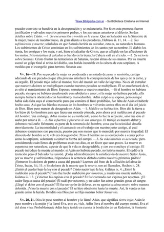 Www.Biblipedia.com.ar - Su Biblioteca Cristiana en Internet

pecador convicto se hundiría en la desesperación y se endurecería. Por fe en esta promesa fueron
justificados y salvados nuestros primeros padres, y los patriarcas anteriores al diluvio. Se dan
detalles sobre Cristo. —1. Su encarnación o venida en la carne. Que su Salvador sea la Simiente de
la mujer, hueso de nuestro hueso, da gran aliento a los pecadores, Hebreos ii. 11, 14. —2. Sus
sufrimientos y muerte; señalados en que Satanás heriría su calcañar, esto es, su naturaleza humana.
Los sufrimientos de Cristo continúan en los sufrimientos de los santos por su nombre. El diablo los
tienta, los persigue y los mata; y así, hiere el calcañar de Cristo, que es afligido en las aflicciones de
los santos. Pero mientras el calcañar es herido en la tierra, la Cabeza está en el cielo. —3. Su victoria
sobre Satanás. Cristo frustró las tentaciones de Satanás, rescató almas de sus manos. Por su muerte
asestó un golpe fatal al reino del diablo, una herida incurable en la cabeza de esta serpiente. A
medida que el evangelio gana terreno, Satanás cae.

    Vv. 16—19. Por su pecado la mujer es condenada a un estado de pesar y sumisión; castigo
adecuado de ese pecado en que ella procuró satisfacer la concupiscencia de los ojos y de la carne, y
su orgullo. El pecado trajo dolor al mundo; hizo del mundo un valle de lágrimas. No es de extrañar
que nuestros dolores se multipliquen cuando nuestros pecados se multiplican. Él se enseñoreará de ti,
es sólo el mandamiento de Dios: Esposas, someteos a vuestros maridos. —Si el hombre no hubiera
pecado, siempre se hubiera enseñoreado con sabiduría y amor; si la mujer no hubiera pecado, ella
siempre hubiera obedecido con humildad y mansedumbre. Adán culpó a su esposa, pero aunque
había sido falta suya el convencerlo para que comiera el fruto prohibido, fue falta de Adán el haberle
hecho caso. Así que las frívolas excusas de los hombres se volverán contra ellos en el día del juicio
de Dios. Dios puso marcas de desagrado en Adán. —1. Maldice su habitación. Dios dio la tierra a
los hijos de los hombres para que fuera una morada cómoda, pero ahora está maldita por el pecado
del hombre. Sin embargo, Adán mismo no es maldecido, como lo fue la serpiente, sino tan sólo el
suelo por amor a él. —2. Sus esfuerzos y placeres le son amargos. El trabajo es nuestro deber y
debemos realizarlo fielmente; es parte de la sentencia del hombre, cosa que la ociosidad desafía
atrevidamente. La incomodidad y el cansancio en el trabajo son nuestro justo castigo, al cual
debemos someternos con paciencia, puesto que son menos que lo merecido por nuestra iniquidad. El
alimento del hombre se le volverá desagradable. Pero el hombre no es sentenciado a comer polvo
como la serpiente, solamente a comer la hierba del campo. —3. Su vida también es acortada; pero
considerando cuán llenos de problemas están sus días, es un favor que sean pocos. La muerte es
espantosa por naturaleza, a pesar de que la vida es desagradable, y con eso concluye el castigo. El
pecado introdujo la muerte al mundo: si Adán no hubiera pecado, no habría muerto. Él cedió a la
tentación pero el Salvador la resistió. ¡Cuán admirablemente la satisfacción de nuestro Señor Jesús,
por su muerte y sufrimientos, respondió a la sentencia dictada contra nuestros primeros padres!
¿Entraron los dolores de parto a causa del pecado? Leemos del fruto de la aflicción del alma de
Cristo, Isaías, liii, 11; y los dolores de la muerte que lo retuvo, son así llamados, Hechos ii, 24.
¿Entró el quedar bajo la ley con el pecado? Cristo nació bajo la ley, Gálatas iv, 4. ¿Entró la
maldición con el pecado? Cristo fue hecho maldición por nosotros, y murió una muerte maldita,
Gálatas iii, 13. ¿Vinieron las espinas con el pecado? Él fue coronado con espinas por nosotros. ¿El
sudor llega a causa del pecado? Él sudó por nosotros, y su sudor fue como grandes gotas de sangre.
¿Llegó el dolor con el pecado? Él fue un varón de dolores; en su agonía su alma estuvo sobre manera
dolorida. ¿Vino la muerte con el pecado? Él se hizo obediente hasta la muerte. Así, la venda es tan
grande como la herida. Bendito sea Dios por su Hijo nuestro Señor Jesucristo.

    Vv. 20, 21. Dios le puso nombre al hombre y lo llamó Adán, que significa tierra roja; Adán le
puso nombre a la mujer y la llamó Eva, esto es, vida. Adán lleva el nombre del cuerpo mortal, Eva el
del alma viva. Probablemente Adán haya tenido en cuenta la bendición de un Redentor, la Simiente
 