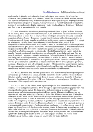 Www.Biblipedia.com.ar - Su Biblioteca Cristiana en Internet

quebrantado, el Señor ha usado el ministerio de los hombres, tanto para escribir la ley en las
Escrituras, como para escribirla en el corazón. Cuando Dios se reconcilió con los israelitas, ordenó
que las tablas fuesen renovadas y escribió su ley en ellas. Aun bajo el evangelio de paz por Cristo la
ley moral continúa obligando al creyente. Aunque Cristo nos ha redimido de la maldición de la ley,
pero no de los mandamientos de ella. La primera y mejor prueba del perdón de pecados y de la paz
con Dios es que la ley queda escrita en el corazón.

    Vv. 5—9. Como señal abierta de su presencia y manifestación de su gloria, el Señor descendió
en una nube y, desde allí proclamó su Nombre; esto es, las perfecciones y el carácter denotados por
el nombre Jehová. El Señor Dios es misericordioso: pronto para perdonar al pecador y socorrer al
necesitado. Piadoso: bueno y dispuesto a conceder beneficios inmerecidos. Tardo para la ira,: es
longánime, concede tiempo para el arrepentimiento, y sólo castiga cuando es necesario. Él es grande
en misericordia y verdad: hasta los pecadores reciben en abundancia las riquezas de su
magnificencia aunque abusen de ella. Todo lo que Él revela es verdad infalible, todo lo que promete
lo hace con fidelidad. Que guarda misericordia a millares: continuamente Él muestra misericordia a
los pecadores hasta el fin del tiempo, y tiene tesoros que no se pueden agotar. Que perdona la
iniquidad, la rebelión y el pecado: su misericordia y bondad llegan al perdón pleno y gratuito del
pecado. Y que de ningún modo tendrá por inocente al malvado: la santidad y justicia de Dios son
parte de su piedad y amor para con todas sus criaturas. En los sufrimientos de Cristo se muestra la
santidad y justicia Divina plenamente, y se da a conocer la maldad del pecado. La misericordia de
Dios que perdona siempre va acompañada de su gracia que convierte y santifica. Nadie tiene perdón
sino los que se arrepienten y abandonan la práctica intencional de todo pecado; ninguno que abuse,
descuide o desprecie esta gran salvación podrá escapar. —Moisés se inclinó y adoró con reverencia.
El creyente puede invocar cualquier perfección del nombre de Dios, para pedirle el perdón de sus
pecados, que sea hecho santo su corazón, y que se extienda el reino del Redentor.

    Vv. 10—17. Se manda a los israelitas que destruyan todo monumento de idolatría por exquisito o
caro que sea; que rechacen toda alianza, amistad o matrimonio con los idólatras y todas las fiestas
idólatras; y se les recuerda que no repitan el delito de hacerse imágenes de fundición. El furor del
hombre es llamado celos, Proverbios vi, 34; pero el desagrado es santo y justo en Dios. Quienes no
adoran sólo a Dios no pueden adorarlo rectamente.

     Vv. 18—27. Una vez por semana deben reposar aunque sea en la temporada de siembra y de
cosecha. Todos los negocios del mundo deben dar lugar al reposo santo; aun la siega prosperará para
mejor por la observancia sagrada del día de reposo en la temporada de la cosecha. Debemos
demostrar que preferimos nuestra comunión con Dios y nuestro deber para con Él antes que los
negocios o la alegría de la cosecha. —Tres veces al año ellos debían presentarse ante el Señor Dios,
el Dios de Israel. Canaán era una tierra deseable y los pueblos vecinos eran codiciosos; pero Dios
dice: “Ninguno codiciará tu tierra.” Controlemos todos los deseos pecaminosos de nuestro corazón
contra Dios y su gloria y, entonces, confiemos en que Él controle todos los deseos pecaminosos en el
corazón de otros en contra de nosotros. El camino del deber es el camino de la seguridad. Quienes se
aventuran por él, nunca pierden. —Aquí se mencionan tres fiestas: —1. La Pascua, que recuerda la
liberación desde Egipto. —2. La fiesta de las semanas o fiesta de Pentecostés; agregada a esta está
la ley de las primicias. —3. La fiesta de la cosecha o fiesta de los Tabernáculos. —Moisés tenía que
escribir estas palabras para que el pueblo las conozca mejor. Nunca podemos estar suficientemente
agradecidos de Dios por la palabra escrita. Dios haría un pacto con Israel con Moisés como
mediador. Así, el pacto de gracia lo hace con los creyentes por medio de Cristo.
 