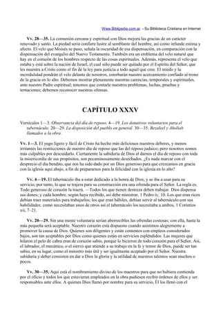 Www.Biblipedia.com.ar - Su Biblioteca Cristiana en Internet

    Vv. 28—35. La comunión cercana y espiritual con Dios mejora las gracias de un carácter
renovado y santo. La piedad seria confiere lustre al semblante del hombre, así como infunde estima y
afecto. El velo que Moisés se puso, señala la oscuridad de esa dispensación, en comparación con la
dispensación del evangelio del Nuevo Testamento. También era un emblema del velo natural que
hay en el corazón de los hombres respecto de las cosas espirituales. Además, representa el velo que
estaba y está sobre la nación de Israel, el cual sólo puede ser quitado por el Espíritu del Señor, que
les muestra a Cristo como el fin de la ley para justicia a todo aquel que cree. El miedo y la
incredulidad pondrán el velo delante de nosotros, estorbarán nuestro acercamiento confiado al trono
de la gracia en lo alto. Debemos mostrar plenamente nuestras carencias, temporales y espirituales,
ante nuestro Padre espiritual; tenemos que contarle nuestros problemas, luchas, pruebas y
tentaciones; debemos reconocer nuestras ofensas.



                                   CAPÍTULO XXXV
Versículos 1—3. Observancia del día de reposo. 4—19. Los donativos voluntarios para el
   tabernáculo. 20—29. La disposición del pueblo en general. 30—35. Bezaleel y Aholiab
   llamados a la obra.

Vv. 1—3. El yugo ligero y fácil de Cristo ha hecho más deliciosos nuestros deberes, y menos
irritantes las restricciones de nuestro día de reposo que las del reposo judaico; pero nosotros somos
más culpables por descuidarlo. Ciertamente la sabiduría de Dios al darnos el día de reposo con toda
la misericordia de sus propósitos, son pecaminosamente desechados. ¿Es nada marcar con el
desprecio el día bendito, que nos ha sido dado por un Dios generoso para que crezcamos en gracia
con la iglesia aquí abajo, a fin de prepararnos para la felicidad con la iglesia en lo alto?

     Vv. 4—19. El tabernáculo iba a estar dedicado a la honra de Dios, y se iba a usar para su
servicio; por tanto, lo que se trajera para su construcción era una ofrenda para el Señor. La regla es,
Todo generoso de corazón la traerá. —Todos los que tienen destreza deben trabajar. Dios dispensa
sus dones; y cada hombre, según haya recibido, así debe ministrar, 1 Pedro iv, 10. Los que eran ricos
debían traer materiales para trabajarlos; los que eran hábiles, debían servir al tabernáculo con sus
habilidades: como necesitaban unos de otros así el tabernáculo los necesitaba a ambos, 1 Corintios
xii, 7–21.

     Vv. 20—29. Sin una mente voluntaria serían aborrecibles las ofrendas costosas; con ella, hasta la
más pequeña será aceptable. Nuestro corazón está dispuesto cuando asistimos alegremente a
promover la causa de Dios. Quienes son diligentes y están contentos con empleos considerados
bajos, son tan aceptables por Dios como quienes están en servicios espléndidos. Las mujeres que
hilaron el pelo de cabra eran de corazón sabio, porque lo hicieron de todo corazón para el Señor. Así,
el labrador, el mecánico, o el siervo que atiende a su trabajo en la fe y temor de Dios, puede ser tan
sabio, en su lugar, como el ministro más útil y ser igualmente aceptado por el Señor. Nuestra
sabiduría y deber consisten en dar a Dios la gloria y la utilidad de nuestros talentos sean muchos o
pocos.

    Vv. 30—35. Aquí está el nombramiento divino de los maestros para que no hubiera contienda
por el oficio y todos los que estuvieran empleados en la obra pudiesen recibir órdenes de ellos y ser
responsables ante ellos. A quienes Dios llamó por nombre para su servicio, Él los llenó con el
 