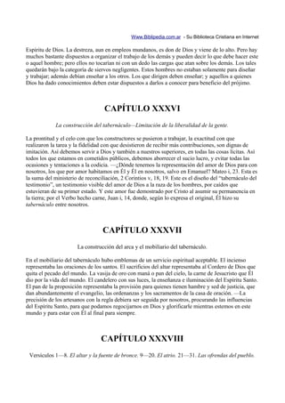 Www.Biblipedia.com.ar - Su Biblioteca Cristiana en Internet

Espíritu de Dios. La destreza, aun en empleos mundanos, es don de Dios y viene de lo alto. Pero hay
muchos bastante dispuestos a organizar el trabajo de los demás y pueden decir lo que debe hacer este
o aquel hombre; pero ellos no tocarían ni con un dedo las cargas que atan sobre los demás. Los tales
quedarán bajo la categoría de siervos negligentes. Estos hombres no estaban solamente para diseñar
y trabajar; además debían enseñar a los otros. Los que dirigen deben enseñar; y aquellos a quienes
Dios ha dado conocimientos deben estar dispuestos a darlos a conocer para beneficio del prójimo.



                                  CAPÍTULO XXXVI
             La construcción del tabernáculo—Limitación de la liberalidad de la gente.

La prontitud y el celo con que los constructores se pusieron a trabajar, la exactitud con que
realizaron la tarea y la fidelidad con que desistieron de recibir más contribuciones, son dignas de
imitación. Así debemos servir a Dios y también a nuestros superiores, en todas las cosas lícitas. Así
todos los que estamos en cometidos públicos, debemos aborrecer el sucio lucro, y evitar todas las
ocasiones y tentaciones a la codicia. —¿Dónde tenemos la representación del amor de Dios para con
nosotros, los que por amor habitamos en Él y Él en nosotros, salvo en Emanuel? Mateo i, 23. Esta es
la suma del ministerio de reconciliación, 2 Corintios v, 18, 19. Este es el diseño del “tabernáculo del
testimonio”, un testimonio visible del amor de Dios a la raza de los hombres, por caídos que
estuvieran de su primer estado. Y este amor fue demostrado por Cristo al asumir su permanencia en
la tierra; por el Verbo hecho carne, Juan i, 14, donde, según lo expresa el original, Él hizo su
tabernáculo entre nosotros.



                                  CAPÍTULO XXXVII
                      La construcción del arca y el mobiliario del tabernáculo.

En el mobiliario del tabernáculo hubo emblemas de un servicio espiritual aceptable. El incienso
representaba las oraciones de los santos. El sacrificios del altar representaba al Cordero de Dios que
quita el pecado del mundo. La vasija de oro con maná o pan del cielo, la carne de Jesucristo que Él
dio por la vida del mundo. El candelero con sus luces, la enseñanza e iluminación del Espíritu Santo.
El pan de la proposición representaba la provisión para quienes tienen hambre y sed de justicia, que
dan abundantemente el evangelio, las ordenanzas y los sacramentos de la casa de oración. —La
precisión de los artesanos con la regla debiera ser seguida por nosotros, procurando las influencias
del Espíritu Santo, para que podamos regocijarnos en Dios y glorificarle mientras estemos en este
mundo y para estar con Él al final para siempre.



                                 CAPÍTULO XXXVIII
 Versículos 1—8. El altar y la fuente de bronce. 9—20. El atrio. 21—31. Las ofrendas del pueblo.
 