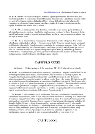 Www.Biblipedia.com.ar - Su Biblioteca Cristiana en Internet

Vv. 1—8. En todas las edades de la iglesia ha habido algunas personas más devotas a Dios, más
constantes que otras en su asistencia a sus ordenanzas y más dispuestas a dejar hasta las cosas lícitas
por amor a Él. Algunas mujeres, dedicadas a Dios y celosas de la adoración del tabernáculo,
expresaron su celo dando los espejos que eran placas pulidas de bronce. Antes de inventar los
espejos de vidrio, estas servían para lo mismo.

    Vv. 9—20. Los muros del atrio eran de cortina solamente, lo que insinúa que el estado de la
iglesia judía misma era movible y cambiable; en el momento oportuno, lo iban a desarmar y doblar,
o vendría el tiempo cuando el lugar de la tienda debería ampliarse y sus cuerdas se extenderían para
dar lugar al mundo gentil.

    Vv. 21—31. El fundamento de basas de plata demostraba la solidez y la pureza de la verdad
sobre la cual está fundada la iglesia. —Consideremos al Señor Jesucristo cuando leemos acerca del
mobiliario del tabernáculo. Cuando consideremos el altar del holocausto, veamos a Jesús. En Él, en
su justicia y salvación, hay una ofrenda completa y suficiente por el pecado. Dejemos que nuestra
alma sea lavada en la fuente de la regeneración por su Espíritu Santo, y será limpia; y como el
pueblo ofrendó voluntariamente, así pueda, ser nuestra alma voluntaria. Estemos prontos a dejar
cualquier cosa y contarlo todo como pérdida para ganar a Cristo.



                                   CAPÍTULO XXXIX
      Versículos 1—31. Las vestiduras de los sacerdotes. 32—43. El tabernáculo terminado.

Vv. 1—31. Las vestiduras de los sacerdotes eran ricas y espléndidas. La iglesia en su infancia fue así
enseñada por sombras de las buenas cosas venideras, pero la sustancia es Cristo y la gracia del
evangelio. Cristo es nuestro gran Sumo Sacerdote. Cuando Él emprendió la obra de nuestra
redención, se puso los ropajes del servicio, se adornó con los dones y las gracias del Espíritu, se ciñó
con resolución para realizar la empresa, se encargó de todo el Israel espiritual de Dios, lo puso sobre
su corazón, lo grabó en la palma de sus manos, y lo presentó a su Padre. Y Él se coronó con santidad
al Señor, consagrando toda su empresa completa al honor de la santidad de su Padre. —Los
creyentes verdaderos son sacerdotes espirituales. El lino fino con que debe confeccionarse toda su
ropa de servicio es las acciones justas de los santos, Apocalipsis xix, 8.

    Vv. 32—43. El tabernáculo era tipo o emblema de Jesucristo. Así como el Altísimo habitaba
visiblemente en el santuario, sobre el arca, así Él residió en la naturaleza humana y en el tabernáculo
de su amado Hijo; en Cristo habita corporalmente toda la plenitud de la Deidad, Colosenses ii, 9. El
tabernáculo era un símbolo de cada cristiano verdadero. En el alma de todo seguidor verdadero del
Salvador, habita el Padre, el objeto de su adoración y autor de sus bendiciones. El tabernáculo
también tipifica la iglesia del Redentor. El más bajo y el más poderoso, por igual, son caros para el
amor del Padre, libremente ejercido por medio de la fe en Cristo. El tabernáculo era un tipo y
emblema del templo celestial, Apocalipsis xxi, 3. Entonces, ¡cuál será el esplendor de Su
manifestación cuando sea quitada la nube y sus adoradores fieles lo vean como Él es!



                                      CAPÍTULO XL
 