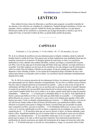Www.Biblipedia.com.ar - Su Biblioteca Cristiana en Internet


                                      LEVÍTICO
    Dios ordenó diversas clases de oblaciones y sacrificios para asegurar a su pueblo el perdón de
sus ofensas, si los ofrecían con verdadera fe y obediencia. También designó sacerdotes y levitas, sus
atuendos, oficios, conducta y porción. Señaló las fiestas que debían observar y en qué épocas.
Declaró por medio de los sacrificios y ceremonias que la paga del pecado es muerte y que sin la
sangre de Cristo, el inocente Cordero de Dios, no puede haber perdón de pecados.

                                       —————————



                                       CAPÍTULO I
         Versículos 1, 2. Las ofrendas. 3—9. De rebaños. 10—17. De manadas y de aves.

Vv. 1, 2. La ofrenda de sacrificios era una ordenanza para la religión verdadera, desde la caída del
hombre hasta la venida de Cristo. Pero parece que no hubo reglamentos muy detallados hasta que los
israelitas estuvieron en el desierto. El designio general de estas leyes es claro. Los sacrificios
tipificaban a Cristo; además eran sombras del deber, carácter, privilegio y comunión del creyente
con Dios. Casi no hay algo que la Escritura diga del Señor Jesús que, además, no tenga referencia a
su pueblo. Este libro empieza con las leyes de los sacrificios; los más antiguos eran los holocaustos,
sobre los cuales Dios da órdenes a Moisés en este pasaje. Se da por sentado que el pueblo estaba
dispuesto a traer ofrendas al Señor. La luz misma de la naturaleza dirige al hombre de una u otra
manera para honrar a su Hacedor como su Señor. Los sacrificios fueron ordenados inmediatamente
después de la caída.

    Vv. 3—9. En la correcta ejecución de las ordenanzas levíticas, los misterios del mundo espiritual
son representados por los objetos naturales correspondientes. En sus ritos se exhiben sucesos futuros.
Sin esto, todo el conjunto parecerá un ceremonial sin sentido. —¿Hay en estas cosas un tipo de los
sufrimientos del Hijo de Dios, que iba a ser un sacrificio por los pecados de todo el mundo? Quemar
el cuerpo de un animal solo era una débil representación de la miseria eterna, que todos merecemos,
y que nuestro bendito Señor llevó en su cuerpo y en su alma, cuando murió bajo la carga de nuestras
iniquidades. — Obsérvese: —1. La bestia que se ofrendaba debía ser sin defecto. Esto significaba la
fuerza y pureza que había en Cristo y la vida santa que debe haber en su pueblo. —2. El propietario
debía ofrecerlo por propia y libre voluntad. Lo que se hace en la religión para agradar a Dios debe
hacerse por amor. Cristo se ofrendó voluntariamente por nosotros. —3. Debía ofrecerse en la puerta
del tabernáculo donde estaba el altar de bronce del holocausto, que santificaba la dádiva: debía
ofrecerlo en la puerta como quien es indigno de entrar y reconociendo que un pecador no puede
tener comunión con Dios, sino por el sacrificio. —4. El ofrendante debía poner su mano sobre la
cabeza de la ofrenda significando con ello su deseo y esperanza de ser aceptado, de su parte, como
expiación por él. —5. El sacrificio tenía que ser muerto delante el Señor, en forma ordenada y para
honrar a Dios. Significaba también que en el cristiano debe ser crucificada la carne con sus afectos
corruptos y sus concupiscencias. —6. Los sacerdotes tenían que rociar la sangre sobre el altar;
puesto que la sangre es la vida, es ella la que hace expiación. Esto representa la pacificación y
purificación de nuestra conciencia, por medio del rociamiento de la sangre de Jesucristo sobre ella,
por fe. —7. El animal tenía que ser partido en varios pedazos y, luego, ser quemado sobre el altar.
 