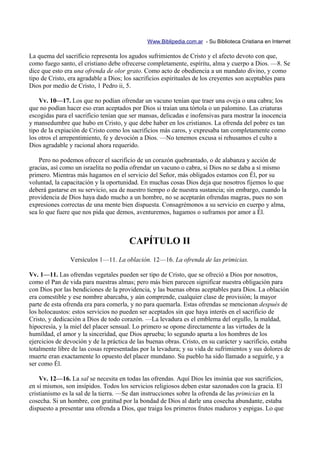 Www.Biblipedia.com.ar - Su Biblioteca Cristiana en Internet

La quema del sacrificio representa los agudos sufrimientos de Cristo y el afecto devoto con que,
como fuego santo, el cristiano debe ofrecerse completamente, espíritu, alma y cuerpo a Dios. —8. Se
dice que esto era una ofrenda de olor grato. Como acto de obediencia a un mandato divino, y como
tipo de Cristo, era agradable a Dios; los sacrificios espirituales de los creyentes son aceptables para
Dios por medio de Cristo, 1 Pedro ii, 5.

    Vv. 10—17. Los que no podían ofrendar un vacuno tenían que traer una oveja o una cabra; los
que no podían hacer eso eran aceptados por Dios si traían una tórtola o un palomino. Las criaturas
escogidas para el sacrificio tenían que ser mansas, delicadas e inofensivas para mostrar la inocencia
y mansedumbre que hubo en Cristo, y que debe haber en los cristianos. La ofrenda del pobre es tan
tipo de la expiación de Cristo como los sacrificios más caros, y expresaba tan completamente como
los otros el arrepentimiento, fe y devoción a Dios. —No tenemos excusa si rehusamos el culto a
Dios agradable y racional ahora requerido.

    Pero no podemos ofrecer el sacrificio de un corazón quebrantado, o de alabanza y acción de
gracias, así como un israelita no podía ofrendar un vacuno o cabra, si Dios no se daba a sí mismo
primero. Mientras más hagamos en el servicio del Señor, más obligados estamos con Él, por su
voluntad, la capacitación y la oportunidad. En muchas cosas Dios deja que nosotros fijemos lo que
deberá gastarse en su servicio, sea de nuestro tiempo o de nuestra sustancia; sin embargo, cuando la
providencia de Dios haya dado mucho a un hombre, no se aceptarán ofrendas magras, pues no son
expresiones correctas de una mente bien dispuesta. Consagrémonos a su servicio en cuerpo y alma,
sea lo que fuere que nos pida que demos, aventuremos, hagamos o suframos por amor a Él.



                                       CAPÍTULO II
                Versículos 1—11. La oblación. 12—16. La ofrenda de las primicias.

Vv. 1—11. Las ofrendas vegetales pueden ser tipo de Cristo, que se ofreció a Dios por nosotros,
como el Pan de vida para nuestras almas; pero más bien parecen significar nuestra obligación para
con Dios por las bendiciones de la providencia, y las buenas obras aceptables para Dios. La oblación
era comestible y ese nombre abarcaba, y aún comprende, cualquier clase de provisión; la mayor
parte de esta ofrenda era para comerla, y no para quemarla. Estas ofrendas se mencionan después de
los holocaustos: estos servicios no pueden ser aceptados sin que haya interés en el sacrificio de
Cristo, y dedicación a Dios de todo corazón. —La levadura es el emblema del orgullo, la maldad,
hipocresía, y la miel del placer sensual. Lo primero se opone directamente a las virtudes de la
humildad, el amor y la sinceridad, que Dios aprueba; lo segundo aparta a los hombres de los
ejercicios de devoción y de la práctica de las buenas obras. Cristo, en su carácter y sacrificio, estaba
totalmente libre de las cosas representadas por la levadura; y su vida de sufrimientos y sus dolores de
muerte eran exactamente lo opuesto del placer mundano. Su pueblo ha sido llamado a seguirle, y a
ser como Él.

    Vv. 12—16. La sal se necesita en todas las ofrendas. Aquí Dios les insinúa que sus sacrificios,
en sí mismos, son insípidos. Todos los servicios religiosos deben estar sazonados con la gracia. El
cristianismo es la sal de la tierra. —Se dan instrucciones sobre la ofrenda de las primicias en la
cosecha. Si un hombre, con gratitud por la bondad de Dios al darle una cosecha abundante, estaba
dispuesto a presentar una ofrenda a Dios, que traiga los primeros frutos maduros y espigas. Lo que
 