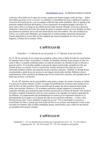 Www.Biblipedia.com.ar - Su Biblioteca Cristiana en Internet

se llevara a Dios debía ser lo mejor de su clase, aunque solo fueran espigas verdes de trigo. —Sobre
ellos había que poner aceite e incienso. La sabiduría y la humildad suavizan y endulzan el espíritu y
el servicio de la gente joven, y así sus espigas verdes de trigo serán aceptables. Dios se agrada en las
primicias maduras del fruto del Espíritu y en las expresiones de temprana piedad y devoción. El
amor santo a Dios es el fuego en que deben hacerse todas nuestras ofrendas. El incienso denota la
mediación e intercesión de Cristo, por medio de quien es aceptado nuestro servicio. Bendito sea Dios
que tenemos la sustancia, de la cual estas observancias eran solo sombras. Hay una excelencia en
Cristo y en su obra como Mediador, que ningún tipo ni sombra pueden representar plenamente.
Nuestra dependencia en esto debe ser tan completa que nunca lo perdamos de vista en lo que
hagamos, si hemos de ser aceptos a Dios.



                                       CAPÍTULO III
          Versículos 1—5. Ofrenda de paz del ganado. 6—17. Ofrenda de paz del rebaño.

Vv. 1—5. Las ofrendas de paz tenían que considerar a Dios como el dador de todas las cosas buenas.
Se repartían entre el altar, el sacerdote y el dueño. Se llamaban ofrendas de paz porque en ellas era
como si Dios y su pueblo celebraran juntos, en señal de amistad. Las ofrendas de paz se ofrecían a
guisa de súplica. Si un hombre andaba en procura de alguna misericordia, agregaba por ello una
ofrenda de paz a su oración. Cristo es nuestra Paz, nuestra ofrenda de Paz; pues por su solo
intermedio podemos obtener una respuesta de paz a nuestras oraciones. También, la ofrenda de paz
era presentada a modo de acción de gracias por alguna misericordia recibida. Debemos ofrecer
continuamente a Dios sacrificios de alabanza por Cristo nuestra Paz; entonces, esto agradará más al
Señor que un buey o un becerro.

    Vv. 6—17. Aquí hay una ley que prohibía comer grasa y sangre. En cuanto a la grasa, se refiere
a la grasa de las partes internas, el sebo. La sangre fue prohibida por la misma razón: porque era la
parte de Dios en todo sacrificio. Dios no permitía que la sangre que hacía expiación fuera usada
como cosa corriente, Hebreos x, 29; ni tampoco permitirá, aunque tengamos el consuelo de la
expiación realizada, que reclamemos para nosotros una porción en el honor de hacerla. Esto enseñó a
los judíos a respetar la distinción entre las cosas comunes y las sagradas; los mantuvo apartados de
los idólatras. Les impresionaba más profundamente la creencia en un importante misterio en el
derramamiento de la sangre y en la quema del sebo en sus sacrificios solemnes. —Cristo, como
Príncipe de paz, hizo “la paz mediante la sangre de su cruz”. Por su intermedio el creyente es
reconciliado con Dios y, puesto que tiene la paz de Dios en su corazón, está dispuesto a estar en paz
con todos los hombres. Que el Señor multiplique gracia, misericordia y paz a todos los que deseen
ser portadores del carácter cristiano.



                                       CAPÍTULO IV
     Versículos 1—12. La ofrenda del sacerdote por el pecado por yerro. 13—21. Por toda la
             congregación. 22—26. Por un jefe. 27—35. Por cualquiera del pueblo.
 