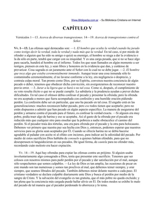 Www.Biblipedia.com.ar - Su Biblioteca Cristiana en Internet


                                        CAPÍTULO V
 Versículos 1—13. Acerca de diversas transgresiones. 14—19. Acerca de transgresiones contra el
                                            Señor.

Vv. 1—13. Las ofensas aquí destacadas son: —1. El hombre que oculta la verdad cuando ha jurado
como testigo decir la verdad, toda la verdad y nada más que la verdad. En tal caso, si por miedo de
ofender a alguien que ha sido su amigo o quizá su enemigo, el hombre se niega a dar la evidencia o
la da sólo en parte, tendrá que cargar con su iniquidad. Y es una carga pesada, que si no se hace algo
para sacarla, hundirá al hombre en el infierno. Todos los que sean llamados en algún momento a ser
testigos, piensen en esta ley, y sean libres y honestos en la evidencia que dan, y cuídense de
prevaricar. Cosa sagrada es un juramento ante el Señor con lo cual no se debe jugar. —2. El hombre
que toca algo que estaba ceremonialmente inmundo. Aunque tocar una cosa inmunda sólo lo
contaminaba ceremonialmente, el no lavarse conforme a la ley, era negligencia o desprecio, y
contraía culpa moral. Tan pronto como Dios, por su Espíritu, convenza nuestra conciencia de algún
pecado o deber, tenemos que obedecer dicha convicción, sin avergonzarnos de reconocer nuestro
previo error. —3. Jurar a la ligera que se hará o no tal cosa. Como si, después, el cumplimiento de
su voto resulta ilícito o que no se puede cumplir. La sabiduría y la prudencia ayudan a prever dichas
dificultades. En tal caso el ofensor debía confesar el pecado y presentar la ofrenda; pero la ofrenda
no era aceptada a menos que fuera acompañada con confesión y una humilde oración pidiendo
perdón. La confesión debe ser en particular, que uno ha pecado en tal cosa. El engaño está en las
generalizaciones: muchos reconocen haber pecado, pero eso todos tienen que aceptarlo; pero no
están dispuestos a admitir que han pecado en algún aspecto específico. La manera de asegurarse del
perdón y armarse contra el pecado para el futuro, es confesar la verdad exacta. —Si alguien era muy
pobre, podía traer algo de harina y eso se aceptaba. Así el gasto de la ofrenda por el pecado era
reducido más que cualquier otro para enseñar que la pobreza a nadie obstaculice el camino del
perdón. Si el pecador traía dos tórtolas, una era para ofrenda por el pecado y la otra para holocausto.
Debemos ver primero que nuestra paz sea hecha con Dios y, entonces, podemos esperar que nuestros
servicios para su gloria sean aceptados por Él. Cuando se ofrecía harina no se debía hacerse
agradable al paladar con aceite ni al olfato con incienso, para indicar así la odiosidad del pecado. Por
medio de estos sacrificios Dios hablaba de consuelo a quienes habían ofendido, para que no
desesperasen ni languidecieran en sus pecados. De igual forma, de cautela para no ofender más,
recordando cuán molesto era hacer expiación.

    Vv. 14—19. Aquí hay ofrendas para expiar las ofensas contra un prójimo. Si alguien usaba
involuntariamente algo consagrado a Dios, tenía que presentar este sacrificio. Tenemos que ser
celosos con nosotros mismos para pedir perdón por el pecado y dar satisfacción por el mal, aunque
sólo sospechemos que somos culpables. —La ley de Dios es tan amplia, las ocasiones de pecar en
este mundo son tan numerosas y somos tan proclives al mal, que debemos temer siempre, y orar
siempre, que seamos librados del pecado. También debemos mirar delante nuestro a cada paso. El
cristiano verdadero se declara culpable diariamente ante Dios y busca el perdón por medio de la
sangre de Cristo. Y la salvación del evangelio es tan gratuita, que el más pobre no queda excluido; y
tan plena que la conciencia más cargada puede hallar alivio en Él. De todos modos se exhibe lo malo
del pecado de tal manera que el pecador perdonado lo aborrezca y lo tema.
 