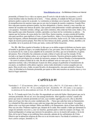 Www.Biblipedia.com.ar - Su Biblioteca Cristiana en Internet

prometida, al llamar Eva o vida a su esposa; pues Él sería la vida de todos los creyentes, y en Él
serían benditas todas las familias de la tierra. —Véase, además, el cuidado de Dios por nuestros
primeros padres a pesar de su pecado. La vestimenta se introdujo con el pecado. Poca razón tenemos
al enorgullecernos de nuestras ropas que no son sino la insignia de nuestra vergüenza. Cuando Dios
hizo ropa para nuestros primeros padres, las hizo abrigadoras y fuertes, rústicas y muy sencillas; no
mantos de escarlata sino túnicas de pieles. Que quienes están pobremente vestidos aprendan de aquí
a no quejarse. Teniendo comida y abrigo, que estén contentos; ellos están tan bien como Adán y Eva.
Que aquellos que están finamente vestidos, aprendan a no hacer de las vestimentas su adorno. —Se
supone que las bestias, de cuyas pieles los vistió Dios, fueron muertas, no para comida del hombre,
sino para sacrificio, para tipificar a Cristo, el gran Sacrificio. Adán y Eva se hicieron delantales de
hojas de higuera, cubierta demasiado estrecha para envolverlos, Isaías xxviii, 20. Tales son todos los
trapos de nuestra justicia propia. Pero Dios les hizo túnicas de pieles, grandes, firmes, durables y de
su medida: tal es la justicia de Cristo; por tanto, vestíos del Señor Jesucristo.

    Vv. 22—24. Dios expulsó al hombre; le dijo que ya no debía ocupar ni disfrutar ese huerto: pero
al hombre le gustaba el lugar y no estaba dispuesto a irse, por tanto, Dios lo hizo salir. Esto significó
la exclusión de él y toda su raza culpable de la comunión con Dios, que era la bendición y la gloria
del paraíso. Pero el hombre fue solamente enviado a labrar el suelo del cual fue tomado. Él fue
enviado a un lugar de trabajo arduo, no a un lugar de tormento. Nuestros primeros padres fueron
excluidos de los privilegios de su estado de inocencia, aunque no fueron librados a la desesperación.
—Se cerró el camino al árbol de la vida. De ahí en adelante sería en vano que él y los suyos
esperaran rectitud, vida y felicidad por el pacto de obras; porque al quebrantar el mandamiento de
ese pacto, su maldición cobra plena vigencia: somos todos destruidos si somos juzgados por ese
pacto. Dios reveló esto a Adán, no para llevarlo a la desesperación, sino para animarlo a buscar la
vida y la felicidad en la Simiente prometida, por quien se abre ante nosotros un camino nuevo y vivo
hacia el lugar santísimo.



                                       CAPÍTULO IV
Versículos 1—7. El nacimiento, labor y religión de Caín y Abel. 8—15. Caín mata a Abel—La
   maldición de Caín. 16—18. La conducta de Caín—Su familia. 19—24. Lamec y sus esposas—
   La destreza de los descendientes de Caín. 25, 26. El nacimiento de otro hijo y nieto de Adán.

Vv. 1—7. Cuando nació Caín, Eva dijo: He engendrado un varón del Señor. Quizá pensó que era la
simiente prometida. De ser así, tuvo una amarga desilusión. Abel significa vanidad: cuando ella
pensó que tenía la simiente prometida en Caín, cuyo nombre significa posesión, ella se absorbió
tanto con él que otro hijo era como vanidad para ella. —Fíjese que cada hijo tenía un llamamiento.
La voluntad de Dios para todos es que cada uno tenga algo que hacer en este mundo. Los padres
deben criar a sus hijos para trabajar. Déles una Biblia y un llamamiento, decía el buen señor Dod, y
Dios sea con ellos. Podemos suponer que, después de la caída, Dios mandó a Adán que derramara la
sangre de animales inocentes y, una vez muertos, quemara parte o todo los cuerpos con fuego. Así
fueron prefigurados el castigo que merecen los pecadores, esto es, la muerte del cuerpo, y la ira de
Dios, de la cual el fuego es un emblema bien conocido, además de los sufrimientos de Cristo.
Observe que la adoración religiosa de Dios no es un invento nuevo. Fue desde el comienzo; es el
buen camino antiguo, Jeremías vi, 16.
 