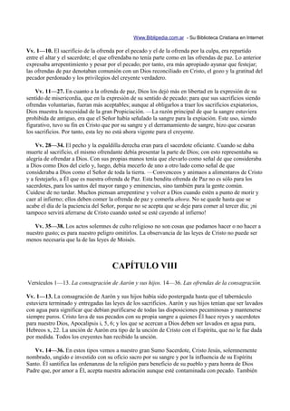 Www.Biblipedia.com.ar - Su Biblioteca Cristiana en Internet

Vv. 1—10. El sacrificio de la ofrenda por el pecado y el de la ofrenda por la culpa, era repartido
entre el altar y el sacerdote; el que ofrendaba no tenía parte como en las ofrendas de paz. Lo anterior
expresaba arrepentimiento y pesar por el pecado; por tanto, era más apropiado ayunar que festejar;
las ofrendas de paz denotaban comunión con un Dios reconciliado en Cristo, el gozo y la gratitud del
pecador perdonado y los privilegios del creyente verdadero.

    Vv. 11—27. En cuanto a la ofrenda de paz, Dios los dejó más en libertad en la expresión de su
sentido de misericordia, que en la expresión de su sentido de pecado; para que sus sacrificios siendo
ofrendas voluntarias, fueran más aceptables; aunque al obligarlos a traer los sacrificios expiatorios,
Dios muestra la necesidad de la gran Propiciación. —La razón principal de que la sangre estuviera
prohibida de antiguo, era que el Señor había señalado la sangre para la expiación. Este uso, siendo
figurativo, tuvo su fin en Cristo que por su sangre y el derramamiento de sangre, hizo que cesaran
los sacrificios. Por tanto, esta ley no está ahora vigente para el creyente.

    Vv. 28—34. El pecho y la espaldilla derecha eran para el sacerdote oficiante. Cuando se daba
muerte al sacrificio, el mismo ofrendante debía presentar la parte de Dios; con esto representaba su
alegría de ofrendar a Dios. Con sus propias manos tenía que elevarlo como señal de que consideraba
a Dios como Dios del cielo y, luego, debía mecerlo de uno a otro lado como señal de que
consideraba a Dios como el Señor de toda la tierra. —Convenceos y animaos a alimentaros de Cristo
y a festejarlo, a Él que es nuestra ofrenda de Paz. Esta bendita ofrenda de Paz no es sólo para los
sacerdotes, para los santos del mayor rango y eminencias, sino también para la gente común.
Cuídese de no tardar. Muchos piensan arrepentirse y volver a Dios cuando estén a punto de morir y
caer al infierno; ellos deben comer la ofrenda de paz y comerla ahora. No se quede hasta que se
acabe el día de la paciencia del Señor, porque no se acepta que se deje para comer al tercer día; ¡ni
tampoco servirá aferrarse de Cristo cuando usted se esté cayendo al infierno!

   Vv. 35—38. Los actos solemnes de culto religioso no son cosas que podamos hacer o no hacer a
nuestro gusto; es para nuestro peligro omitirlos. La observancia de las leyes de Cristo no puede ser
menos necesaria que la de las leyes de Moisés.



                                     CAPÍTULO VIII
Versículos 1—13. La consagración de Aarón y sus hijos. 14—36. Las ofrendas de la consagración.

Vv. 1—13. La consagración de Aarón y sus hijos había sido postergada hasta que el tabernáculo
estuviera terminado y entregadas las leyes de los sacrificios. Aarón y sus hijos tenían que ser lavados
con agua para significar que debían purificarse de todas las disposiciones pecaminosas y mantenerse
siempre puros. Cristo lava de sus pecados con su propia sangre a quienes Él hace reyes y sacerdotes
para nuestro Dios, Apocalipsis i, 5, 6; y los que se acercan a Dios deben ser lavados en agua pura,
Hebreos x, 22. La unción de Aarón era tipo de la unción de Cristo con el Espíritu, que no le fue dada
por medida. Todos los creyentes han recibido la unción.

   Vv. 14—36. En estos tipos vemos a nuestro gran Sumo Sacerdote, Cristo Jesús, solemnemente
nombrado, ungido e investido con su oficio sacro por su sangre y por la influencia de su Espíritu
Santo. Él santifica las ordenanzas de la religión para beneficio de su pueblo y para honra de Dios
Padre que, por amor a Él, acepta nuestra adoración aunque esté contaminada con pecado. También
 