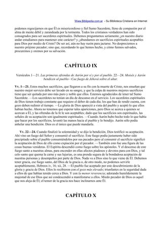 Www.Biblipedia.com.ar - Su Biblioteca Cristiana en Internet

podemos regocijarnos en que Él es misericordioso y fiel Sumo Sacerdote, lleno de compasión por el
alma de mente débil y zarandeada por la tormenta. Todos los cristianos verdaderos han sido
consagrados para ser sacerdotes espirituales. Debemos preguntarnos seriamente ¿en nuestro diario
andar estudiamos para mantener este carácter? y ¿abundamos en sacrificios espirituales aceptables
para Dios por medio de Cristo? De ser así, aún no hay razón para jactarse. No despreciemos a
nuestro prójimo pecador; sino que, recordando lo que hemos hecho, y cómo fuimos salvados,
procuremos y oremos por su salvación.



                                       CAPÍTULO IX
 Versículos 1—21. Las primeras ofrendas de Aarón por sí y por el pueblo. 22—24. Moisés y Aarón
                    bendicen al pueblo—Cae fuego de Jehová sobre el altar.

Vv. 1—21. Estos muchos sacrificios, que llegaron a su fin con la muerte de Cristo, nos enseñan que
nuestro mejor servicio debe ser lavado en su sangre, y que la culpa de nuestros mejores sacrificios
tiene que ser quitada por uno más puro y noble que ellos. Estemos agradecidos de tener tal Sumo
Sacerdote. —Los sacerdotes no tenían un día de descanso en el servicio. Los sacerdotes espirituales
de Dios tienen trabajo constante que requiere el deber de cada día; los que han de rendir cuenta, con
gozo deben redimir el tiempo. —La gloria de Dios apareció a vista del pueblo y aceptó lo que ellos
habían hecho. Ahora no tenemos que esperar tales apariciones, pero Dios se acerca a quienes se
acercan a Él, y las ofrendas de la fe le son aceptables; dado que los sacrificios son espirituales, las
señales de su aceptación son igualmente espirituales. —Cuando Aarón hubo hecho todo lo que había
que hacer por los sacrificios, levantó las manos hacia el pueblo y lo bendijo. Aarón sólo podía
anhelar una bendición. Dios es el único que puede mandarla.

    Vv. 22—24. Cuando finalizó la solemnidad y se dijo la bendición, Dios testificó su aceptación.
Ahí vino un fuego del Señor y consumió el sacrificio. Este fuego podía justamente haber sido
precipitado sobre el pueblo consumiéndolos por sus pecados pero al consumir el sacrificio significó
la aceptación de Dios de ello como expiación por el pecador. —También esto fue una figura de las
cosas buenas venideras. El Espíritu descendió como fuego sobre los apóstoles. Y el descenso de este
fuego santo a nuestras almas, para encender en ellas afectos piadosos y devotos para con Dios, y tal
celo santo que quema la carne y sus lujurias, es una prenda segura de la bondadosa aceptación de
nuestras personas y desempeños por parte de Dios. Nada va a Dios sino lo que viene de Él. Debemos
tener gracia, ese fuego santo, del Dios de la gracia o, de otro modo, no podemos servirle
aceptablemente, Hebreos iv, 16; xii, 28. —El pueblo fue aceptado por este descubrimiento de la
gloria y gracia de Dios. Ellos lo recibieron con el gozo más elevado; triunfantes en la seguridad dada
a ellos de que habían tenido cerca a Dios. Y con la menor reverencia; adorando humildemente la
majestad de ese Dios que así condescendió a manifestarse a ellos. Miedo pecador de Dios es aquel
que nos aleja de Él; el temor de la gracia nos hace inclinarnos ante Él.



                                       CAPÍTULO X
 