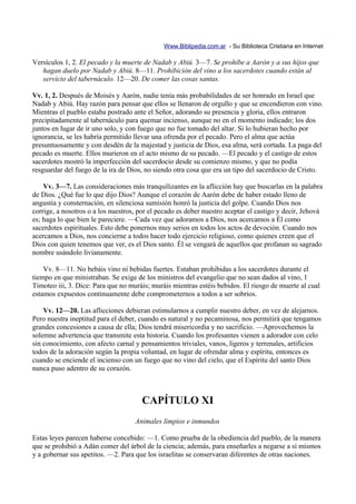 Www.Biblipedia.com.ar - Su Biblioteca Cristiana en Internet

Versículos 1, 2. El pecado y la muerte de Nadab y Abiú. 3—7. Se prohíbe a Aarón y a sus hijos que
   hagan duelo por Nadab y Abiú. 8—11. Prohibición del vino a los sacerdotes cuando están al
   servicio del tabernáculo. 12—20. De comer las cosas santas.

Vv. 1, 2. Después de Moisés y Aarón, nadie tenía más probabilidades de ser honrado en Israel que
Nadab y Abiú. Hay razón para pensar que ellos se llenaron de orgullo y que se encendieron con vino.
Mientras el pueblo estaba postrado ante el Señor, adorando su presencia y gloria, ellos entraron
precipitadamente al tabernáculo para quemar incienso, aunque no en el momento indicado; los dos
juntos en lugar de ir uno solo, y con fuego que no fue tomado del altar. Si lo hubieran hecho por
ignorancia, se les habría permitido llevar una ofrenda por el pecado. Pero el alma que actúa
presuntuosamente y con desdén de la majestad y justicia de Dios, esa alma, será cortada. La paga del
pecado es muerte. Ellos murieron en el acto mismo de su pecado. —El pecado y el castigo de estos
sacerdotes mostró la imperfección del sacerdocio desde su comienzo mismo, y que no podía
resguardar del fuego de la ira de Dios, no siendo otra cosa que era un tipo del sacerdocio de Cristo.

    Vv. 3—7. Las consideraciones más tranquilizantes en la aflicción hay que buscarlas en la palabra
de Dios. ¿Qué fue lo que dijo Dios? Aunque el corazón de Aarón debe de haber estado lleno de
angustia y consternación, en silenciosa sumisión honró la justicia del golpe. Cuando Dios nos
corrige, a nosotros o a los nuestros, por el pecado es deber nuestro aceptar el castigo y decir, Jehová
es; haga lo que bien le pareciere. —Cada vez que adoramos a Dios, nos acercamos a Él como
sacerdotes espirituales. Esto debe ponernos muy serios en todos los actos de devoción. Cuando nos
acercamos a Dios, nos concierne a todos hacer todo ejercicio religioso, como quienes creen que el
Dios con quien tenemos que ver, es el Dios santo. Él se vengará de aquellos que profanan su sagrado
nombre usándolo livianamente.

    Vv. 8—11. No bebáis vino ni bebidas fuertes. Estaban prohibidas a los sacerdotes durante el
tiempo en que ministraban. Se exige de los ministros del evangelio que no sean dados al vino, 1
Timoteo iii, 3. Dice: Para que no muráis; muráis mientras estéis bebidos. El riesgo de muerte al cual
estamos expuestos continuamente debe comprometernos a todos a ser sobrios.

    Vv. 12—20. Las aflicciones debieran estimularnos a cumplir nuestro deber, en vez de alejarnos.
Pero nuestra ineptitud para el deber, cuando es natural y no pecaminosa, nos permitirá que tengamos
grandes concesiones a causa de ella; Dios tendrá misericordia y no sacrificio. —Aprovechemos la
solemne advertencia que transmite esta historia. Cuando los profesantes vienen a adorador con celo
sin conocimiento, con afecto carnal y pensamientos triviales, vanos, ligeros y terrenales, artificios
todos de la adoración según la propia voluntad, en lugar de ofrendar alma y espíritu, entonces es
cuando se enciende el incienso con un fuego que no vino del cielo, que el Espíritu del santo Dios
nunca puso adentro de su corazón.



                                      CAPÍTULO XI
                                    Animales limpios e inmundos

Estas leyes parecen haberse concebido: —1. Como prueba de la obediencia del pueblo, de la manera
que se prohibió a Adán comer del árbol de la ciencia; además, para enseñarles a negarse a sí mismos
y a gobernar sus apetitos. —2. Para que los israelitas se conservaran diferentes de otras naciones.
 