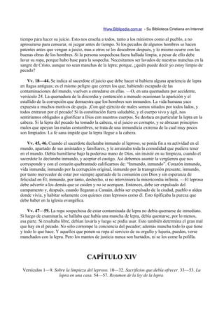 Www.Biblipedia.com.ar - Su Biblioteca Cristiana en Internet

tiempo para hacer su juicio. Esto nos enseña a todos, tanto a los ministros como al pueblo, a no
apresurarse para censurar, ni juzgar antes de tiempo. Si los pecados de algunos hombres se hacen
patentes antes que vengan a juicio, mas a otros se les descubren después, y lo mismo ocurre con las
buenas obras de los hombres. Si la persona sospechosa fuera hallada limpia, a pesar de ello debe
lavar su ropa, porque hubo base para la sospecha. Necesitamos ser lavados de nuestras manchas en la
sangre de Cristo, aunque no sean manchas de la lepra; porque, ¿quién puede decir yo estoy limpio de
pecado?

    Vv. 18—44. Se indica al sacerdote el juicio que debe hacer si hubiera alguna apariencia de lepra
en llagas antiguas; es el mismo peligro que corren los que, habiendo escapado de las
contaminaciones del mundo, vuelven a enredarse en ellas. —O, en una quemadura por accidente,
versículo 24. La quemadura de la discordia y contención a menudo ocasionan la aparición y el
estallido de la corrupción que demuestra que los hombres son inmundos. La vida humana yace
expuesta a muchos motivos de queja. ¡Con qué ejército de males somos sitiados por todos lados, y
todos entraron por el pecado! Si la constitución fuera saludable, y el cuerpo vivo y ágil, nos
sentiríamos obligados a glorificar a Dios con nuestros cuerpos. Se destaca en particular la lepra en la
cabeza. Si la lepra del pecado ha tomado la cabeza, si el juicio es corrupto, y se abrazan principios
malos que apoyan las malas costumbres, se trata de una inmundicia extrema de la cual muy pocos
son limpiados. La fe sana impide que la lepra llegue a la cabeza.

    Vv. 45, 46. Cuando el sacerdote declaraba inmundo al leproso, se ponía fin a su actividad en el
mundo, apartado de sus amistades y familiares, y le arruinaba toda la comodidad que pudiera tener
en el mundo. Debía humillarse bajo la poderosa mano de Dios, sin insistir en su limpieza, cuando el
sacerdote lo declaraba inmundo, y aceptar el castigo. Así debemos asumir la vergüenza que nos
corresponde y con el corazón quebrantado calificarnos de: “Inmundo, inmundo”. Corazón inmundo,
vida inmunda; inmundo por la corrupción original, inmundo por la transgresión presente; inmundo,
por tanto merecedor de estar por siempre apartado de la comunión con Dios y sin esperanza de
felicidad en Él; inmundo, por tanto, deshecho, si no interviniera la misericordia infinita. —El leproso
debe advertir a los demás que se cuiden y no se acerquen. Entonces, debe ser expulsado del
campamento y, después, cuando llegaran a Canaán, debía ser expulsado de la ciudad, pueblo o aldea
donde vivía, y habitar solamente con quienes eran leprosos como él. Esto tipificaba la pureza que
debe haber en la iglesia evangélica.

    Vv. 47—59. La ropa sospechosa de estar contaminada de lepra no debía quemarse de inmediato.
Si luego de examinarla, se hallaba que había una mancha de lepra, debía quemarse, por lo menos,
esa parte. Si resultaba libre, debían lavarla y luego se podía usar. Esto también determina el gran mal
que hay en el pecado. No sólo corrompe la conciencia del pecador; además mancha todo lo que tiene
y todo lo que hace. Y aquellos que ponen su ropa al servicio de su orgullo y lujuria, pueden, verse
manchados con la lepra. Pero los mantos de justicia nunca son hurtados, ni se los come la polilla.



                                     CAPÍTULO XIV
 Versículos 1—9. Sobre la limpieza del leproso. 10—32. Sacrificios que debía ofrecer. 33—53. La
                   lepra en una casa. 54—57. Resumen de la ley de la lepra.
 