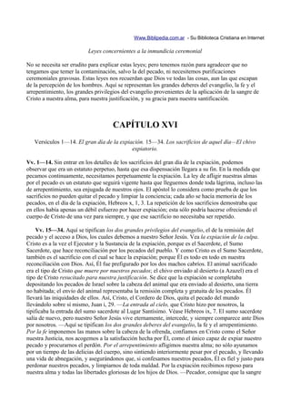 Www.Biblipedia.com.ar - Su Biblioteca Cristiana en Internet

                          Leyes concernientes a la inmundicia ceremonial

No se necesita ser erudito para explicar estas leyes; pero tenemos razón para agradecer que no
tengamos que temer la contaminación, salvo la del pecado, ni necesitemos purificaciones
ceremoniales gravosas. Estas leyes nos recuerdan que Dios ve todas las cosas, aun las que escapan
de la percepción de los hombres. Aquí se representan los grandes deberes del evangelio, la fe y el
arrepentimiento, los grandes privilegios del evangelio provenientes de la aplicación de la sangre de
Cristo a nuestra alma, para nuestra justificación, y su gracia para nuestra santificación.



                                     CAPÍTULO XVI
   Versículos 1—14. El gran día de la expiación. 15—34. Los sacrificios de aquel día—El chivo
                                           expiatorio.

Vv. 1—14. Sin entrar en los detalles de los sacrificios del gran día de la expiación, podemos
observar que era un estatuto perpetuo, hasta que esa dispensación llegara a su fin. En la medida que
pecamos continuamente, necesitamos perpetuamente la expiación. La ley de afligir nuestras almas
por el pecado es un estatuto que seguirá vigente hasta que lleguemos donde toda lágrima, incluso las
de arrepentimiento, sea enjugada de nuestros ojos. El apóstol lo considera como prueba de que los
sacrificios no pueden quitar el pecado y limpiar la conciencia; cada año se hacía memoria de los
pecados, en el día de la expiación, Hebreos x, 1, 3. La repetición de los sacrificios demostraba que
en ellos había apenas un débil esfuerzo por hacer expiación; esta sólo podría hacerse ofreciendo el
cuerpo de Cristo de una vez para siempre, y que ese sacrificio no necesitaba ser repetido.

     Vv. 15—34. Aquí se tipifican los dos grandes privilegios del evangelio, el de la remisión del
pecado y el acceso a Dios, los cuales debemos a nuestro Señor Jesús. Vea la expiación de la culpa.
Cristo es a la vez el Ejecutor y la Sustancia de la expiación, porque es el Sacerdote, el Sumo
Sacerdote, que hace reconciliación por los pecados del pueblo. Y como Cristo es el Sumo Sacerdote,
también es el sacrificio con el cual se hace la expiación; porque Él es todo en todo en nuestra
reconciliación con Dios. Así, Él fue prefigurado por los dos machos cabríos. El animal sacrificado
era el tipo de Cristo que muere por nuestros pecados; el chivo enviado al desierto (a Azazel) era el
tipo de Cristo resucitado para nuestra justificación. Se dice que la expiación se completaba
depositando los pecados de Israel sobre la cabeza del animal que era enviado al desierto, una tierra
no habitada; el envío del animal representaba la remisión completa y gratuita de los pecados. Él
llevará las iniquidades de ellos. Así, Cristo, el Cordero de Dios, quita el pecado del mundo
llevándolo sobre sí mismo, Juan i, 29. —La entrada al cielo, que Cristo hizo por nosotros, la
tipificaba la entrada del sumo sacerdote al Lugar Santísimo. Véase Hebreos ix, 7. El sumo sacerdote
salía de nuevo, pero nuestro Señor Jesús vive eternamente, intercede, y siempre comparece ante Dios
por nosotros. —Aquí se tipifican los dos grandes deberes del evangelio, la fe y el arrepentimiento.
Por la fe imponemos las manos sobre la cabeza de la ofrenda, confiamos en Cristo como el Señor
nuestra Justicia, nos acogemos a la satisfacción hecha por Él, como el único capaz de expiar nuestro
pecado y procurarnos el perdón. Por el arrepentimiento afligimos nuestra alma; no sólo ayunamos
por un tiempo de las delicias del cuerpo, sino sintiendo interiormente pesar por el pecado, y llevando
una vida de abnegación, y asegurándonos que, si confesamos nuestros pecados, Él es fiel y justo para
perdonar nuestros pecados, y limpiarnos de toda maldad. Por la expiación recibimos reposo para
nuestra alma y todas las libertades gloriosas de los hijos de Dios. —Pecador, consigue que la sangre
 