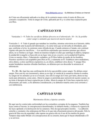 Www.Biblipedia.com.ar - Su Biblioteca Cristiana en Internet

de Cristo sea eficazmente aplicada a tu alma; de lo contrario nunca verás el rostro de Dios con
consuelo o aceptación. Toma la sangre de Cristo, aplícatela por fe y ve cómo hace expiación para
con Dios.



                                    CAPÍTULO XVII
   Versículos 1—9. Todos los sacrificios debían ofrecerse en el tabernáculo. 10—16. Se prohíbe
                    comer sangre o animales que mueren de muerte natural.

Versículos 1—9. Todo el ganado que mataban los israelitas, mientras estuvieron en el desierto, debía
ser presentado ante la puerta del tabernáculo, y la carne tenía que ser devuelta al ofrendante, para
que, conforme a la ley, la comieran como ofrenda de paz. Cuando entraron a Canaán, esto continuó
vigente sólo para los sacrificios. —Los sacrificios espirituales que nosotros tenemos que ofrecer
ahora, no se limitan a un lugar. Ahora no tenemos templos ni altar que santifique la dádiva; tampoco
la unidad del evangelio se basa sólo en un lugar sino en un corazón y en la unidad del Espíritu.
Cristo es nuestro Altar y Tabernáculo verdadero; en Él Dios habita en medio de los hombres.
Nuestros sacrificios son aceptables para Dios en Él, y solamente en Él. Establecer otros mediadores,
otros altares, u otros sacrificios expiatorios es, en efecto, establecer otros dioses. Y aunque Dios
acepte bondadoso nuestras ofrendas familiares, no debemos por eso descuidar la asistencia al
tabernáculo.

    Vv. 10—16. Aquí hay una confirmación de la ley que prohíbe comer sangre. No debían comer
sangre. Pero esta ley era ceremonial y ahora ya no rige; la venida de la sustancia elimina la sombra.
La sangre de los animales ya no es el rescate, sino sólo la sangre de Cristo; por tanto, ahora no hay
razón para abstenerse, como antes. Ahora la sangre es permitida para nutrición de nuestro cuerpo; ya
no tiene el designio de hacer expiación por el alma. Ahora la sangre de Cristo hace expiación real y
eficazmente; por tanto, a ella debemos consideración y no debemos tratarla como cosa corriente o
con indiferencia.



                                    CAPÍTULO XVIII
                              Matrimonios ilícitos y lujurias carnales.

He aquí una ley contra toda conformidad con las costumbres corruptas de los paganos. También hay
leyes contra el incesto, la concupiscencia desenfrenada y la idolatría burda; y refuerza la vigencia de
las leyes apelando a la destrucción de los cananeos. Dios da aquí preceptos morales. —La adhesión
estrecha y constante a las ordenanzas de Dios es lo que más eficazmente preserva del pecado. Sólo la
gracia de Dios nos da seguridad; cabe esperar esa gracia sólo en el uso de los medios de gracia.
Tampoco deja nadie librado a la concupiscencia de su corazón, hasta que lo hayan abandonado a Él
y su servicio.
 