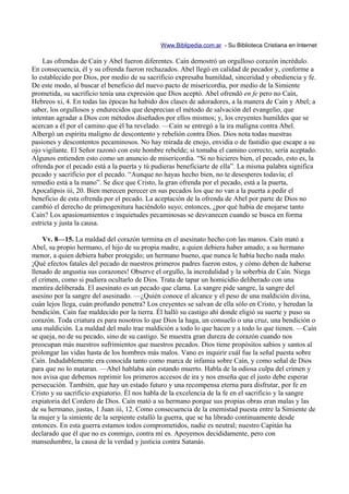 Www.Biblipedia.com.ar - Su Biblioteca Cristiana en Internet

    Las ofrendas de Caín y Abel fueron diferentes. Caín demostró un orgulloso corazón incrédulo.
En consecuencia, él y su ofrenda fueron rechazados. Abel llegó en calidad de pecador y, conforme a
lo establecido por Dios, por medio de su sacrificio expresaba humildad, sinceridad y obediencia y fe.
De este modo, al buscar el beneficio del nuevo pacto de misericordia, por medio de la Simiente
prometida, su sacrificio tenía una expresión que Dios aceptó. Abel ofrendó en fe pero no Caín,
Hebreos xi, 4. En todas las épocas ha habido dos clases de adoradores, a la manera de Caín y Abel; a
saber, los orgullosos y endurecidos que desprecian el método de salvación del evangelio, que
intentan agradar a Dios con métodos diseñados por ellos mismos; y, los creyentes humildes que se
acercan a él por el camino que él ha revelado. —Caín se entregó a la ira maligna contra Abel.
Albergó un espíritu maligno de descontento y rebelión contra Dios. Dios nota todas nuestras
pasiones y descontentos pecaminosos. No hay mirada de enojo, envidia o de fastidio que escape a su
ojo vigilante. El Señor razonó con este hombre rebelde; si tomaba el camino correcto, sería aceptado.
Algunos entienden esto como un anuncio de misericordia. “Si no hicieres bien, el pecado, esto es, la
ofrenda por el pecado está a la puerta y tú pudieras beneficiarte de ella”. La misma palabra significa
pecado y sacrificio por el pecado. “Aunque no hayas hecho bien, no te desesperes todavía; el
remedio está a la mano”. Se dice que Cristo, la gran ofrenda por el pecado, está a la puerta,
Apocalipsis iii, 20. Bien merecen perecer en sus pecados los que no van a la puerta a pedir el
beneficio de esta ofrenda por el pecado. La aceptación de la ofrenda de Abel por parte de Dios no
cambió el derecho de primogenitura haciéndolo suyo; entonces, ¿por qué había de enojarse tanto
Caín? Los apasionamientos e inquietudes pecaminosas se desvanecen cuando se busca en forma
estricta y justa la causa.

    Vv. 8—15. La maldad del corazón termina en el asesinato hecho con las manos. Caín mató a
Abel, su propio hermano, el hijo de su propia madre, a quien debiera haber amado; a su hermano
menor, a quien debiera haber protegido; un hermano bueno, que nunca le había hecho nada malo.
¡Qué efectos fatales del pecado de nuestros primeros padres fueron estos, y cómo deben de haberse
llenado de angustia sus corazones! Observe el orgullo, la incredulidad y la soberbia de Caín. Niega
el crimen, como si pudiera ocultarlo de Dios. Trata de tapar un homicidio deliberado con una
mentira deliberada. El asesinato es un pecado que clama. La sangre pide sangre, la sangre del
asesino por la sangre del asesinado. —¿Quién conoce el alcance y el peso de una maldición divina,
cuán lejos llega, cuán profundo penetra? Los creyentes se salvan de ella sólo en Cristo, y heredan la
bendición. Caín fue maldecido por la tierra. Él halló su castigo ahí donde eligió su suerte y puso su
corazón. Toda criatura es para nosotros lo que Dios la haga, un consuelo o una cruz, una bendición o
una maldición. La maldad del malo trae maldición a todo lo que hacen y a todo lo que tienen. —Caín
se queja, no de su pecado, sino de su castigo. Se muestra gran dureza de corazón cuando nos
preocupan más nuestros sufrimientos que nuestros pecados. Dios tiene propósitos sabios y santos al
prolongar las vidas hasta de los hombres más malos. Vano es inquirir cuál fue la señal puesta sobre
Caín. Indudablemente era conocida tanto como marca de infamia sobre Caín, y como señal de Dios
para que no lo mataran. —Abel hablaba aún estando muerto. Habla de la odiosa culpa del crimen y
nos avisa que debemos reprimir los primeros accesos de ira y nos enseña que el justo debe esperar
persecución. También, que hay un estado futuro y una recompensa eterna para disfrutar, por fe en
Cristo y su sacrificio expiatorio. Él nos habla de la excelencia de la fe en el sacrificio y la sangre
expiatoria del Cordero de Dios. Caín mató a su hermano porque sus propias obras eran malas y las
de su hermano, justas, 1 Juan iii, 12. Como consecuencia de la enemistad puesta entre la Simiente de
la mujer y la simiente de la serpiente estalló la guerra, que se ha librado continuamente desde
entonces. En esta guerra estamos todos comprometidos, nadie es neutral; nuestro Capitán ha
declarado que él que no es conmigo, contra mí es. Apoyemos decididamente, pero con
mansedumbre, la causa de la verdad y justicia contra Satanás.
 