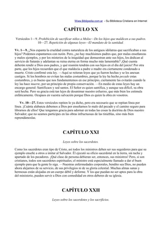 Www.Biblipedia.com.ar - Su Biblioteca Cristiana en Internet


                                      CAPÍTULO XX
Versículos 1—9. Prohibición de sacrificar niños a Moloc—De los hijos que maldicen a sus padres.
               10—27. Repetición de algunas leyes—El mandato de la santidad.

Vv. 1—9. ¿Nos espanta la crueldad contra naturaleza de los antiguos idólatras que sacrificaban a sus
hijos? Podemos espantarnos con razón. Pero, ¿no hay muchísimos padres que, por malas enseñanzas
y malos ejemplos, y por los misterios de la iniquidad que demuestran ante sus hijos, los dedican al
servicio de Satanás y adelantan su ruina eterna en forma mucho más lamentable? ¡Qué cuenta
deberán rendir a Dios esos padres, y qué reunión tendrán con sus hijos en el día del juicio! Por otra
parte, que los hijos recuerden que el que maldecía a padre o madre era ciertamente condenado a
muerte. Cristo confirmó esta ley. —Aquí se reiteran leyes que ya fueron hechas y se les anexan
castigos. Si los hombres no evitan las malas costumbres, porque la ley ha hecho pecado estas
costumbres, y es bueno que nos fundamentemos en ese principio, ciertamente las evitarán cuando la
ley las hace muerte, por un principio de propia conservación. —En medio de estas leyes hay un
encargo general: Santificaos y sed santos. El Señor es quien santifica, y aunque sea difícil, su obra
será hecha. Pero su gracia está tan lejos de desanimar nuestro esfuerzo, que más bien los estimula
enfáticamente. Ocupaos en vuestra salvación porque Dios es quien la obra en vosotros.

    Vv. 10—27. Estos versículos repiten lo ya dicho, pero era necesario que se repitan línea por
línea. ¡Cuánta alabanza debemos a Dios por enseñarnos lo malo del pecado y el camino seguro para
librarnos de ellos! Que tengamos gracia para adornar en todas las cosas la doctrina de Dios nuestro
Salvador; que no seamos partícipes en las obras infructuosas de las tinieblas, sino más bien
reprendámoslas.



                                     CAPÍTULO XXI
                                     Leyes sobre los sacerdotes.

Como los sacerdotes eran tipo de Cristo, así todos los ministros deben ser sus seguidores para que su
ejemplo enseñe a otros a imitar al Salvador. Él ejecutó su oficio sacerdotal en la tierra, sin tacha y
apartado de los pecadores. ¡Qué clase de persona debieran ser, entonces, sus ministros! Pero, si son
cristianos, todos son sacerdotes espirituales; el ministro está especialmente llamado a dar el buen
ejemplo para que la gente lo siga. —Nuestras enfermedades corporales, bendito sea Dios, no pueden
ahora alejarnos de su servicio, de sus privilegios ni de su gloria celestial. Muchas almas sanas y
hermosas están alojadas en un cuerpo débil y deforme. Y los que puedan no ser aptos para la obra
del ministerio, pueden servir a Dios con comodidad en otros deberes de su iglesia.



                                    CAPÍTULO XXII
                             Leyes sobre los sacerdotes y los sacrificios.
 