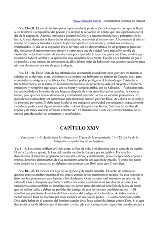 Www.Biblipedia.com.ar - Su Biblioteca Cristiana en Internet

     Vv. 23—32. El son de las trompetas representaba la predicación del evangelio, con que se llama
a los hombres a arrepentirse del pecado y a aceptar la salvación de Cristo, que era significada por el
día de la expiación. Además, invitaba a gozarse en Dios y a hacerse extranjeros y peregrinos en la
tierra, lo cual denotaba la fiesta de los tabernáculos, observada el mismo mes. Al comenzar el año, el
sonido de trompeta llamaba a sacudir la pereza espiritual, a examinar y probar sus caminos y
enmendarlos. El día de la expiación era el noveno; así los despertaban a fin de prepararse para ese
día, mediante el arrepentimiento sincero y serio, para que de verdad fuera para ellos un día de
expiación. —La humillación de nuestra alma por el pecado, y hacer las paces con Dios, es obra que
requiere a todo el hombre y la aplicación más completa de la mente. Ese día Dios hablaba de paz a
su pueblo y a sus santos; en consecuencia, ellos debían dejar de lado todos sus asuntos seculares para
oír más claramente esa voz de gozo y alegría.

    Vv. 33—44. En la fiesta de los tabernáculos se recuerda cuando tuvieron que vivir en tiendas o
cabañas en el desierto, como asimismo a sus padres que habitaron en tiendas en Canaán; esto, para
recordarles sus orígenes y su liberación. También podría prefigurar el hecho de que Cristo iba a
hacer tabernáculo en la tierra, en la naturaleza humana. Representa la vida del creyente en la tierra:
extranjero y peregrino aquí abajo, con su hogar y corazón arriba, con su Salvador. —Valoraban más
las comodidades y bienestar de sus hogares después de vivir siete días en las cabañas. A veces es
bueno, para quienes tienen abundancia y comodidad, aprender lo que es soportar privaciones. El
gozo de la cosecha debe ser aumentado para fomentar nuestro gozo en Dios. De Jehová es la tierra y
su plenitud; por tanto, Él debe tener la gloria por cualquier comodidad que tengamos, especialmente
cuando se perfecciona alguna misericordia. —Dios designó estas fiestas, “además de los días de
reposo y de todas vuestras ofrendas voluntarias”. El llamamiento a servicios extraordinarios no es
excusa para descuidar los constantes y establecidos.



                                    CAPÍTULO XXIV
    Versículos 1—9. Aceite para las lámparas—El pan de la proposición. 10—23. La ley de la
                            blasfemia—Lapidación de un blasfemo.

Vv. 1—9. Los panes tipifican a Cristo como el Pan de vida, y el alimento para el alma de su pueblo.
Él es la Luz de su iglesia, la Luz del mundo; esa luz brilla en y por su palabra. Por esta luz
discernimos el alimento preparado para nuestras almas; y diariamente, pero en especial de reposo a
reposo, debemos alimentarnos de ella en nuestro corazón con acción de gracias. Y como los panes
eran dejados en el santuario, así debemos permanecer con Dios hasta que Él nos diga.

    Vv. 10—23. El ofensor era hijo de un egipcio y de madre israelita. El hecho de destacarse
quienes eran sus padres muestra el mal efecto común de los matrimonios mixtos. En esta ocasión se
hizo una ley permanente para lapidar a los blasfemos. Gran malestar está impuesto en esta ley. Se
extiende a los extranjeros que hubiere entre ellos como asimismo a los nacidos en la tierra. Los
extranjeros como también los israelitas nativos deben tener derecho al beneficio de la ley de modo
que no sufran daño; y deben ser pasibles del castigo de esta ley en caso que hicieran mal. —Si
aquellos que profanan el nombre de Dios escapan del castigo de los hombres, de todos modos el
Señor nuestro Dios no tolerará que ellos escapen de sus juicios justos. —Cuánta enemistad contra
Dios debe haber en el corazón del hombre cuando de su boca salen blasfemias contra Dios. Si el que
despreció la ley de Moisés murió sin misericordia, ¡de cuál castigo serán dignos los que desprecian y
 