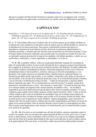 Www.Biblipedia.com.ar - Su Biblioteca Cristiana en Internet

abusan el evangelio del Hijo de Dios! Estemos en guardia contra la ira, no hagamos mal, evitemos
todas las relaciones con gente mala y reverenciemos ese nombre santo que blasfeman los pecadores.



                                      CAPÍTULO XXV
Versículos 1—7. El reposo de la tierra en el séptimo año. 8—22. El jubileo del año cincuenta—
   Prohibida la opresión. 23—34. Redención de la tierra y de las casas. 35—38. Compasión por el
   pobre. 39—55. Leyes respecto de la esclavitud—Prohibida la opresión.

Vv. 1—7. Todo trabajo debía cesar el séptimo año, de la misma manera que el trabajo cotidiano en
el séptimo día. Estos estatutos nos advierten contra la codicia, pues la vida del hombre no consiste en
la abundancia de los bienes que posee. Para nuestro sostenimiento tenemos que ejercer la
dependencia voluntaria de la providencia de Dios; hemos de considerarnos administradores o
inquilinos del Señor, y tenemos que usar nuestras cosas en armonía con esta forma de pensar. El año
de reposo tipifica el descanso espiritual a que acceden todos los creyentes por medio de Cristo. Por
su intermedio tenemos descanso de la carga de los cuidados y del trabajo mundano, y ambos nos son
santificados y endulzados; y somos capacitados y estimulados a vivir por fe.

    Vv. 8—22. La palabra “jubileo” indica un sonido particularmente animado de la trompeta de
plata. El sonido debía emitirse al caer la noche del gran día de la expiación; porque la proclamación
del evangelio de la libertad y de la salvación resulta del sacrificio del Redentor. Se había establecido
que no debía venderse la heredad de las familias. Sólo podía disponerse de ella como si fuera un
arrendamiento hasta el año de jubileo y, entonces, tenía que ser devuelta al propietario o a sus
herederos. Esto tendía a preservar sus distintas tribus y familias hasta la venida del Mesías. La
libertad en que había nacido cada hombre, si era vendido o renunciaba a ella, debía ser devuelta el
año del jubileo. Esto era tipo de la redención hecha por Cristo, de la esclavitud del pecado y Satanás,
y de ser devuelto a la libertad de los hijos de Dios. —Todas las transacciones o negocios debían
hacerse siguiendo esta regla: “No os enseñorearéis los unos de los otros” ni saquéis ventaja de la
ignorancia o necesidad de unos y otros, “sino temeréis a vuestro Dios”. El temor de Dios que reina
en el corazón impide que hagamos mal a nuestro prójimo, de palabra u obra. —Se les daba la
seguridad de que con la observancia del año de reposo ellos serían los grandes ganadores. Si somos
cuidadosos para cumplir nuestro deber, podemos confiar nuestro bienestar a Dios. A ellos no les iba
a faltar comida el año en que no sembraban ni cosechaban. Esto era un milagro para estímulo de
todo el pueblo de Dios, de todos los tiempos, para confiar en Él en nuestro camino del deber. Nada
se pierde por fe y por la negación de sí para obedecer. Algunos preguntaban, ¿qué comeremos el
séptimo año? De este modo muchos cristianos prevén males, preguntándose qué harán, con temor de
seguir en el camino del deber. Pero no tenemos derecho a prever males ni a preocuparnos por ellos.
Para la mente carnal puede parecer que actuamos en forma absurda, pero la senda del deber siempre
es la senda de la seguridad.

    Vv. 23—34. Si la tierra no era rescatada antes del año del jubileo, entonces regresaba a quien la
vendió o la enajenó. Esta era una figura de la gracia gratuita de Dios en Cristo, por la cual, y no por
precio o mérito propio, somos restaurados al favor de Dios. Las casas en las ciudades amuralladas
eran más los frutos de la propia laboriosidad de ellos que la tierra del país, la cual era dádiva directa
de la generosidad de Dios; por tanto, si un hombre vendía una casa de la ciudad, podía rescatarla
 