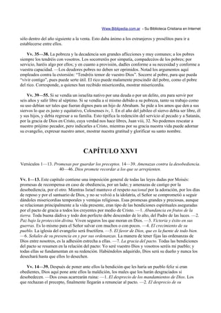 Www.Biblipedia.com.ar - Su Biblioteca Cristiana en Internet

sólo dentro del año siguiente a la venta. Esto daba ánimo a los extranjeros y prosélitos para ir a
establecerse entre ellos.

    Vv. 35—38. La pobreza y la decadencia son grandes aflicciones y muy comunes; a los pobres
siempre los tendréis con vosotros. Los socorreréis por simpatía, compadecéos de los pobres; por
servicio, haréis algo por ellos; y en cuanto a provisión, dadles conforme a su necesidad y conforme a
vuestra capacidad. —Los deudores pobres no deben ser oprimidos. Notad los argumentos aquí
empleados contra la extorsión: “Tendréis temor de vuestro Dios”. Socorre al pobre, para que pueda
“vivir contigo”, pues puede serte útil. El rico puede malamente prescindir del pobre, como el pobre
del rico. Corresponde, a quienes han recibido misericordia, mostrar misericordia.

    Vv. 39—55. Si se vendía un israelita nativo por una deuda o por un delito, era para servir por
seis años y salir libre al séptimo. Si se vendía a sí mismo debido a su pobreza, tanto su trabajo como
su uso debían ser tales que fueran dignos para un hijo de Abraham. Se pide a los amos que den a sus
siervos lo que es justo y equitativo, Colosenses iv, 1. En el año del jubileo el siervo debía ser libre, él
y sus hijos, y debía regresar a su familia. Esto tipifica la redención del servicio al pecado y a Satanás,
por la gracia de Dios en Cristo, cuya verdad nos hace libres, Juan viii, 32. No podemos rescatar a
nuestro prójimo pecador, pero indicarles a Cristo, mientras por su gracia nuestra vida puede adornar
su evangelio, expresar nuestro amor, mostrar nuestra gratitud y glorificar su santo nombre.



                                     CAPÍTULO XXVI
Versículos 1—13. Promesas por guardar los preceptos. 14—39. Amenazas contra la desobediencia.
                   40—46. Dios promete recordar a los que se arrepienten.

Vv. 1—13. Este capítulo contiene una imposición general de todas las leyes dadas por Moisés:
promesas de recompensa en caso de obediencia, por un lado; y amenazas de castigo por la
desobediencia, por el otro. Mientras Israel mantuvo el respeto nacional por la adoración, por los días
de reposo y por el santuario de Dios, y no se volvió a la idolatría, el Señor se comprometió a seguir
dándoles misericordias temporales y ventajas religiosas. Esas promesas grandes y preciosas, aunque
se relacionan principalmente a la vida presente, eran tipo de las bendiciones espirituales aseguradas
por el pacto de gracia a todos los creyentes por medio de Cristo. —1. Abundancia en frutos de la
tierra. Toda buena dádiva y todo don perfecto debe descender de lo alto, del Padre de las luces. —2.
Paz bajo la protección divina. Viven seguros los que moran en Dios. —3. Victoria y éxito en sus
guerras. Es lo mismo para el Señor salvar con muchos o con pocos. —4. El crecimiento de su
pueblo. La iglesia del evangelio será fructífera. —5. El favor de Dios, que es la fuente de todo bien.
—6. Señales de su presencia en y por sus ordenanzas. La manera de tener fijas las ordenanzas de
Dios entre nosotros, es la adhesión estrecha a ellas. —7. La gracia del pacto. Todas las bendiciones
del pacto se resumen en la relación del pacto: Yo seré vuestro Dios y vosotros seréis mi pueblo; y
todas ellas se fundamentan en su redención. Habiéndolos adquirido, Dios será su dueño y nunca los
desechará hasta que ellos lo desechen.

   Vv. 14—39. Después de poner ante ellos la bendición que les haría un pueblo feliz si eran
obedientes, Dios aquí pone ante ellos la maldición, los males que los harán desgraciados si
desobedecen. —Dos cosas acarrearán ruina: —1. El desprecio de los mandamientos de Dios. Los
que rechazan el precepto, finalmente llegarán a renunciar al pacto. —2. El desprecio de su
 