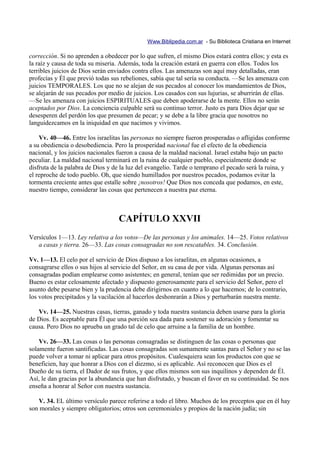 Www.Biblipedia.com.ar - Su Biblioteca Cristiana en Internet

corrección. Si no aprenden a obedecer por lo que sufren, el mismo Dios estará contra ellos; y esta es
la raíz y causa de toda su miseria. Además, toda la creación estará en guerra con ellos. Todos los
terribles juicios de Dios serán enviados contra ellos. Las amenazas son aquí muy detalladas, eran
profecías y Él que previó todas sus rebeliones, sabía que tal sería su conducta. —Se les amenaza con
juicios TEMPORALES. Los que no se alejan de sus pecados al conocer los mandamientos de Dios,
se alejarán de sus pecados por medio de juicios. Los casados con sus lujurias, se aburrirán de ellas.
—Se les amenaza con juicios ESPIRITUALES que deben apoderarse de la mente. Ellos no serán
aceptados por Dios. La conciencia culpable será su continuo terror. Justo es para Dios dejar que se
desesperen del perdón los que presumen de pecar; y se debe a la libre gracia que nosotros no
languidezcamos en la iniquidad en que nacimos y vivimos.

    Vv. 40—46. Entre los israelitas las personas no siempre fueron prosperadas o afligidas conforme
a su obediencia o desobediencia. Pero la prosperidad nacional fue el efecto de la obediencia
nacional, y los juicios nacionales fueron a causa de la maldad nacional. Israel estaba bajo un pacto
peculiar. La maldad nacional terminará en la ruina de cualquier pueblo, especialmente donde se
disfruta de la palabra de Dios y de la luz del evangelio. Tarde o temprano el pecado será la ruina, y
el reproche de todo pueblo. Oh, que siendo humillados por nuestros pecados, podamos evitar la
tormenta creciente antes que estalle sobre ¡nosotros! Que Dios nos conceda que podamos, en este,
nuestro tiempo, considerar las cosas que pertenecen a nuestra paz eterna.



                                  CAPÍTULO XXVII
Versículos 1—13. Ley relativa a los votos—De las personas y los animales. 14—25. Votos relativos
   a casas y tierra. 26—33. Las cosas consagradas no son rescatables. 34. Conclusión.

Vv. 1—13. El celo por el servicio de Dios dispuso a los israelitas, en algunas ocasiones, a
consagrarse ellos o sus hijos al servicio del Señor, en su casa de por vida. Algunas personas así
consagradas podían emplearse como asistentes; en general, tenían que ser redimidas por un precio.
Bueno es estar celosamente afectado y dispuesto generosamente para el servicio del Señor, pero el
asunto debe pesarse bien y la prudencia debe dirigirnos en cuanto a lo que hacemos; de lo contrario,
los votos precipitados y la vacilación al hacerlos deshonrarán a Dios y perturbarán nuestra mente.

   Vv. 14—25. Nuestras casas, tierras, ganado y toda nuestra sustancia deben usarse para la gloria
de Dios. Es aceptable para Él que una porción sea dada para sostener su adoración y fomentar su
causa. Pero Dios no aprueba un grado tal de celo que arruine a la familia de un hombre.

    Vv. 26—33. Las cosas o las personas consagradas se distinguen de las cosas o personas que
solamente fueron santificadas. Las cosas consagradas son sumamente santas para el Señor y no se las
puede volver a tomar ni aplicar para otros propósitos. Cualesquiera sean los productos con que se
beneficien, hay que honrar a Dios con el diezmo, si es aplicable. Así reconocen que Dios es el
Dueño de su tierra, el Dador de sus frutos, y que ellos mismos son sus inquilinos y dependen de Él.
Así, le dan gracias por la abundancia que han disfrutado, y buscan el favor en su continuidad. Se nos
enseña a honrar al Señor con nuestra sustancia.

   V. 34. EL último versículo parece referirse a todo el libro. Muchos de los preceptos que en él hay
son morales y siempre obligatorios; otros son ceremoniales y propios de la nación judía; sin
 