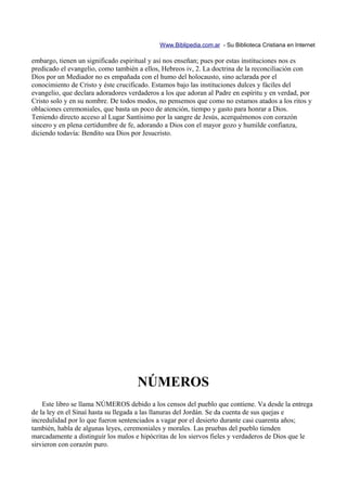 Www.Biblipedia.com.ar - Su Biblioteca Cristiana en Internet

embargo, tienen un significado espiritual y así nos enseñan; pues por estas instituciones nos es
predicado el evangelio, como también a ellos, Hebreos iv, 2. La doctrina de la reconciliación con
Dios por un Mediador no es empañada con el humo del holocausto, sino aclarada por el
conocimiento de Cristo y éste crucificado. Estamos bajo las instituciones dulces y fáciles del
evangelio, que declara adoradores verdaderos a los que adoran al Padre en espíritu y en verdad, por
Cristo solo y en su nombre. De todos modos, no pensemos que como no estamos atados a los ritos y
oblaciones ceremoniales, que basta un poco de atención, tiempo y gasto para honrar a Dios.
Teniendo directo acceso al Lugar Santísimo por la sangre de Jesús, acerquémonos con corazón
sincero y en plena certidumbre de fe, adorando a Dios con el mayor gozo y humilde confianza,
diciendo todavía: Bendito sea Dios por Jesucristo.




                                     NÚMEROS
    Este libro se llama NÚMEROS debido a los censos del pueblo que contiene. Va desde la entrega
de la ley en el Sinaí hasta su llegada a las llanuras del Jordán. Se da cuenta de sus quejas e
incredulidad por lo que fueron sentenciados a vagar por el desierto durante casi cuarenta años;
también, habla de algunas leyes, ceremoniales y morales. Las pruebas del pueblo tienden
marcadamente a distinguir los malos e hipócritas de los siervos fieles y verdaderos de Dios que le
sirvieron con corazón puro.
 