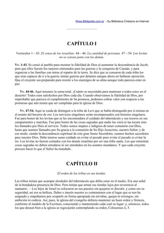 Www.Biblipedia.com.ar - Su Biblioteca Cristiana en Internet

                                        —————————



                                        CAPÍTULO I
Versículos 1—43. El censo de los israelitas. 44—46. La cantidad de personas. 47—54. Los levitas
                               no se censan junto con los demás.

Vv. 1-43. Se censó al pueblo para mostrar la fidelidad de Dios al aumentar la descendencia de Jacob,
para que ellos fuesen los mejores entrenados para las guerras y la conquista de Canaán, y para
organizar a las familias con miras al reparto de la tierra. Se dice que se censaron de cada tribu los
que eran capaces de ir a la guerra; tenían guerras por delantes aunque ahora no hallaran oposición.
Que el creyente sea preparado para resistir a los enemigos de su alma aunque todo parezca estar en
paz.

    Vv. 44-46. Aquí tenemos la suma total. ¡Cuánto se necesitaba para mantener a todos estos en el
desierto! Todos eran satisfechos por Dios cada día. Cuando observamos la fidelidad de Dios, por
improbable que parezca el cumplimiento de Su promesa, podemos cobrar valor con respecto a las
promesas que aún tienen que ser cumplidas para la iglesia de Dios.

     Vv. 47-54. Aquí se cuida de distinguir a la tribu de Leví que se había distinguido por sí misma en
el asunto del becerro de oro. Los servicios singulares serán recompensados con honores singulares.
Fue para honor de los levitas que se les encomendara el cuidado del tabernáculo y sus tesoros en sus
campamentos y marchas. Fue para honor de las cosas sagradas que nadie las viera ni las tocara sino
los llamados por Dios al servicio. Todos somos ineptos e indignos de tener comunión con Dios,
hasta que seamos llamados por Su gracia a la comunión de Su Hijo Jesucristo, nuestro Señor; y de
ese modo, siendo la descendencia espiritual de este gran Sumo Sacerdotre, seamos hechos sacerdotes
para nuestro Dios. Debe tenerse sumo cuidado en evitar el pecado pues evitar el pecado es evitar la
ira. Los levitas no fueron contados con los demás israelitas por ser una tribu santa. Los que ministran
cosas sagradas no deben enredarse ni ser enredados en los asuntos mundanos. Y que cada creyente
procure hacer lo que el Señor ha mandado.



                                       CAPÍTULO II
                                El orden de las tribus en sus tiendas.

Las tribus tenían que acampar alrededor del tabernáculo que debía estar en el medio. Era una señal
de la bondadosa presencia de Dios. Pero tenían que armar sus tiendas lejos por reverencia al
santuario. —Los hijos de Israel se colocaron en sus puestos sin quejarse ni discutir, y como era su
seguridad, así era su belleza. Deber e interés nuestro es contentarnos con el lugar que se nos ha
asignado y empeñarnos por ocuparlo en forma apropiada sin envidias, quejas ni rezongos; sin
ambición ni codicia. Así, pues, la iglesia del evangelio debiera mantener un buen orden y firmeza,
conforme al modelo de la Escritura, conociendo y manteniendo cada cual su lugar; y, entonces, todos
los que desean bien a la iglesia se regocijarán contemplando su orden, Colosenses ii, 5.
 