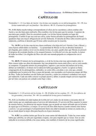 Www.Biblipedia.com.ar - Su Biblioteca Cristiana en Internet


                                      CAPÍTULO III
Versículos 1—13. Los hijos de Aarón—Los levitas son tomados en vez del primogénito. 14—39. Los
   levitas numerados por sus familias—Sus deberes. 40–51. Cuentan los primogénitos.

Vv. 1-13. Había mucho trabajo correspondiente al oficio de los sacerdotes y ahora estaban sólo
Aarón y sus dos hijos para realizarlo; Dios nombra a los levitas para que les asistan. A quienes da
una tarea que cumplir, Dios les encontrará ayuda. Los levitas fueron tomados en lugar del
primogénito. Cuando el que nos creó nos salva, como fueron salvados los primogénitos de Israel,
quedamos bajo una mayor obligación de servirle fielmente. El derecho de Dios sobre nosotros por la
redención, confirma el derecho que Él tiene sobre nosotros por la creación.

    Vv. 14-39. Los levitas eran de tres clases conforme a los hijos de Leví: Gersón, Coat y Merari; y
estos fueron subdivididos en familias. —La posteridad de Moisés no fue en absoluto honrada ni
privilegiada, pero estaba a nivel con los demás levitas; así, pues, quedó claro que Moisés no procuró
el progreso de su propia familia, ni les aseguró honores. La tribu de Leví era, por mucho, la menor
de todas las tribus. Los elegidos de Dios son sólo una manada pequeña en comparación con el
mundo.

    Vv. 40-51. El número de los primogénitos, y el de los levitas eran muy aproximados entre sí.
Dios conoce todas sus obras de antemano; hay una proporción exacta entre ellos y así se verá cuando
se comparen. El pequeño número de primogénitos, superior y por encima del número de levitas,
debían ser redimidos y el dinero de la redención había que pagarlo a Aarón. La iglesia se llama
congregación de los primogénitos, redimidos, no como ellos, con plata y oro; sino que, estando
condenados por la justicia de Dios a causa del pecado, son rescatados con la preciosa sangre del Hijo
de Dios. Todos los hombres son del Señor por creación, y todos los cristianos verdaderos son suyos
por redención. Cada uno debe conocer su propio puesto y deber; ni puede ningún servicio requerido
por tal Amo con justicia ser contado como bajo o duro.



                                       CAPÍTULO IV
Versículos 1—3. El servicio de los levitas. 4—20. El deber de los coatitas. 21—33. Los deberes de
   los gersonitas y meraritas. 34—49. La cantidad de levitas para el ministerio.

Vv. 1-3. Los hombres de edad madura de la tribu de Leví, todos los de treinta a cincuenta años de
edad, tenían que ser empleados para el servicio del tabernáculo. El servicio de Dios requiere lo mejor
de nuestra fuerza y las primicias de nuestro tiempo, que no puede ser mejor utilizado que en la honra
de aquel que es el Primero y el mejor. El servicio de Dios debe hacerse cuando estamos más fuertes
y activos. Los que postergan el arrepentimiento hasta una edad avanzada no toman en cuenta esto, y
de ese modo dejan la mejor obra para hacerla en el peor momento.

    Vv. 4-20. Los coatitas tenían que llevar las cosas santas del tabernáculo. Todas las cosas santas
había que cubrirlas, no sólo por seguridad y respeto, sino para impedir que se vieran. Esto no sólo
indicaba la reverencia debida a las cosas santas, sino también el misterio de las cosas significadas
 