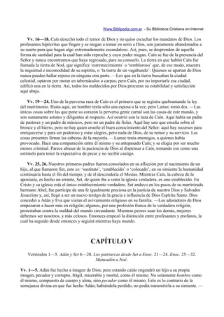 Www.Biblipedia.com.ar - Su Biblioteca Cristiana en Internet

    Vv. 16—18. Caín desechó todo el temor de Dios y no quiso escuchar los mandatos de Dios. Los
profesantes hipócritas que fingen y se niegan a tomar en serio a Dios, son justamente abandonados a
su suerte para que hagan algo extremadamente escandaloso. Así, pues, se desprenden de aquella
forma de santidad para la cual han sido reproche y cuyo poder niegan. Caín se fue de la presencia del
Señor y nunca encontramos que haya regresado, para su consuelo. La tierra en que habitó Caín fue
llamada la tierra de Nod, que significa ‘estremecimiento’ o ‘tembloroso’ que, de ese modo, muestra
la inquietud e incomodidad de su espíritu, o ‘la tierra de un vagabundo’: Quienes se apartan de Dios
nunca pueden hallar reposo en ninguna otra parte. —Los que en la tierra buscaban la ciudad
celestial, optaron por morar en tabernáculos o carpas; pero Caín, por no importarle esa ciudad,
edificó una en la tierra. Así, todos los maldecidos por Dios procuran su estabilidad y satisfacción
aquí abajo.

    Vv. 19—24. Uno de la perversa raza de Caín es el primero que se registra quebrantando la ley
del matrimonio. Hasta aquí, un hombre tenía sólo una esposa a la vez; pero Lamec tomó dos. —Las
únicas cosas sobre las que pone su corazón la perversa gente carnal son las cosas de este mundo, y
son sumamente astutos y diligentes al respecto. Así ocurrió con la raza de Caín. Aquí había un padre
de pastores y un padre de músicos, pero no un padre de fieles. Aquí hay uno que enseña sobre el
bronce y el hierro, pero no hay quien enseñe el buen conocimiento del Señor: aquí hay recursos para
enriquecerse y para ser poderoso y estar alegres, pero nada de Dios, de su temor y su servicio. Las
cosas presentes llenan las cabezas de la mayoría. —Lamec tenía enemigos, a quienes había
provocado. Hace una comparación entre él mismo y su antepasado Caín; y se elogia por ser mucho
menos criminal. Parece abusar de la paciencia de Dios al dispensar a Caín, tomando eso como una
estímulo para tener la expectativa de pecar y no recibir castigo.

    Vv. 25, 26. Nuestros primeros padres fueron consolados en su aflicción por el nacimiento de un
hijo, al que llamaron Set, esto es: ‘sustituto’, ‘establecido’ o ‘colocado’; en su simiente la humanidad
continuaría hasta el fin del tiempo, y de él descendería el Mesías. Mientras Caín, la cabeza de la
apostasía, es hecho un errante, Set, de quien iba a venir la iglesia verdadera, es uno establecido. En
Cristo y su iglesia está el único establecimiento verdadero. Set anduvo en los pasos de su martirizado
hermano Abel; fue partícipe de una fe igualmente preciosa en la justicia de nuestro Dios y Salvador
Jesucristo y, así, llegó a ser un nuevo testigo de la gracia e influencia de Dios Espíritu Santo. Dios
concedió a Adán y Eva que vieran el avivamiento religioso en su familia. —Los adoradores de Dios
empezaron a hacer más en religión; algunos, por una profesión franca de la verdadera religión,
protestaban contra la maldad del mundo circundante. Mientras peores sean los demás, mejores
debemos ser nosotros, y más celosos. Entonces empezó la distinción entre profesantes y profanos, la
cual ha seguido desde entonces y seguirá mientras haya mundo.



                                        CAPÍTULO V
    Versículos 1—5. Adán y Set 6—20. Los patriarcas desde Set a Enoc. 21—24. Enoc. 25—32.
                                      Matusalén a Noé.

Vv. 1—5. Adán fue hecho a imagen de Dios; pero estando caído engendró un hijo a su propia
imagen, pecador y corrupto, frágil, miserable y mortal, como él mismo. No solamente hombre como
él mismo, compuesto de cuerpo y alma, sino pecador como él mismo. Esto es lo contrario de la
semejanza divina en que fue hecho Adán; habiéndola perdido, no podía transmitirla a su simiente. —
 