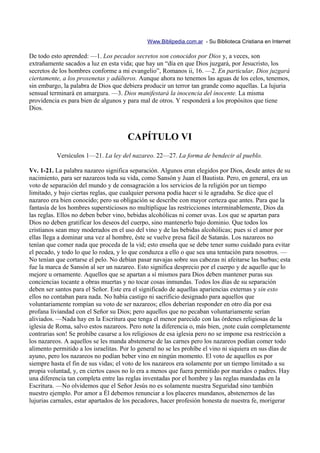 Www.Biblipedia.com.ar - Su Biblioteca Cristiana en Internet

De todo esto aprended: —1. Los pecados secretos son conocidos por Dios y, a veces, son
extrañamente sacados a luz en esta vida; que hay un “día en que Dios juzgará, por Jesucristo, los
secretos de los hombres conforme a mi evangelio”, Romanos ii, 16. —2. En particular, Dios juzgará
ciertamente, a los proxenetas y adúlteros. Aunque ahora no tenemos las aguas de los celos, tenemos,
sin embargo, la palabra de Dios que debiera producir un terror tan grande como aquellas. La lujuria
sensual terminará en amargura. —3. Dios manifestará la inocencia del inocente. La misma
providencia es para bien de algunos y para mal de otros. Y responderá a los propósitos que tiene
Dios.



                                       CAPÍTULO VI
           Versículos 1—21. La ley del nazareo. 22—27. La forma de bendecir al pueblo.

Vv. 1-21. La palabra nazareo significa separación. Algunos eran elegidos por Dios, desde antes de su
nacimiento, para ser nazareos toda su vida, como Sansón y Juan el Bautista. Pero, en general, era un
voto de separación del mundo y de consagración a los servicios de la religión por un tiempo
limitado, y bajo ciertas reglas, que cualquier persona podía hacer si le agradaba. Se dice que el
nazareo era bien conocido; pero su obligación se describe con mayor certeza que antes. Para que la
fantasía de los hombres supersticiosos no multiplique las restricciones interminablemente, Dios da
las reglas. Ellos no deben beber vino, bebidas alcohólicas ni comer uvas. Los que se apartan para
Dios no deben gratificar los deseos del cuerpo, sino mantenerlo bajo dominio. Que todos los
cristianos sean muy moderados en el uso del vino y de las bebidas alcohólicas; pues si el amor por
ellas llega a dominar una vez al hombre, éste se vuelve presa fácil de Satanás. Los nazareos no
tenían que comer nada que proceda de la vid; esto enseña que se debe tener sumo cuidado para evitar
el pecado, y todo lo que lo rodea, y lo que conduzca a ello o que sea una tentación para nosotros. —
No tenían que cortarse el pelo. No debían pasar navajas sobre sus cabezas ni afeitarse las barbas; esta
fue la marca de Sansón al ser un nazareo. Esto significa desprecio por el cuerpo y de aquello que lo
mejore u ornamente. Aquellos que se apartan a sí mismos para Dios deben mantener puras sus
conciencias tocante a obras muertas y no tocar cosas inmundas. Todos los días de su separación
deben ser santos para el Señor. Este era el significado de aquellas apariencias externas y sin esto
ellos no contaban para nada. No había castigo ni sacrificio designado para aquellos que
voluntariamente rompían su voto de ser nazareos; ellos deberían responder en otro día por esa
profana liviandad con el Señor su Dios; pero aquellos que no pecaban voluntariamente serían
aliviados. —Nada hay en la Escritura que tenga el menor parecido con las órdenes religiosas de la
iglesia de Roma, salvo estos nazareos. Pero note la diferencia o, más bien, ¡note cuán completamente
contrarias son! Se prohíbe casarse a los religiosos de esa iglesia pero no se impone esa restricción a
los nazareos. A aquellos se les manda abstenerse de las carnes pero los nazareos podían comer todo
alimento permitido a los israelitas. Por lo general no se les prohíbe el vino ni siquiera en sus días de
ayuno, pero los nazareos no podían beber vino en ningún momento. El voto de aquellos es por
siempre hasta el fin de sus vidas; el voto de los nazareos era solamente por un tiempo limitado a su
propia voluntad, y, en ciertos casos no lo era a menos que fuera permitido por maridos o padres. Hay
una diferencia tan completa entre las reglas inventadas por el hombre y las reglas mandadas en la
Escritura. —No olvidemos que el Señor Jesús no es solamente nuestra Seguridad sino también
nuestro ejemplo. Por amor a Él debemos renunciar a los placeres mundanos, abstenernos de las
lujurias carnales, estar apartados de los pecadores, hacer profesión honesta de nuestra fe, morigerar
 