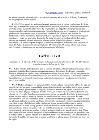 Www.Biblipedia.com.ar - Su Biblioteca Cristiana en Internet

los afectos naturales, estar orientado a lo espiritual y consagrado al servicio de Dios y deseosos de
ser un ejemplo en nuestro rededor.

    Vv. 22–27. Los sacerdotes tenían que bendecir solemnemente al pueblo en el nombre del Señor.
Estar bajo la omnipotente protección de Dios nuestro Salvador; disfrutar su favor como la sonrisa de
un Padre amante o como los tibios rayos del sol; mientras que Él perdona misericordiosamente
nuestros pecados, suple nuestras necesidades, consuela el corazón y nos prepara por su gracia para la
gloria eterna; estas cosas forman la sustancia de esta bendición y la suma total de todas las
bendiciones. En una lista tan rica de misericordias ni siquiera son dignos de mencionarse los gozos
mundanos. —Aquí hay una forma de oración. Se repite tres veces el nombre Jehová. Los judíos
piensan que eso es un misterio y nosotros sabemos qué es, al haberlo explicado el Nuevo
Testamento. Ahí somos dirigidos a esperar la bendición de la gracia de nuestro Señor Jesucristo, el
amor del Padre y la comunión del Espíritu Santo, 2 Corintios xiii, 14; siendo Jehová cada una de
esas Personas y, sin embargo, no son tres Señores sino un solo Señor.



                                      CAPÍTULO VII
Versículos 1—9. Ofrendas de los príncipes en la dedicación del tabernáculo. 10—89. Ofrendas de
                           los príncipes en la dedicación del altar.

Vv. 1-9. Las ofrendas de los príncipes para el servicio del tabernáculo sólo se hicieron cuando estuvo
totalmente instalado. Las observancias necesarias siempre deben venir de ofrendas voluntarias.
Mientras más progrese alguien, mayor es la oportunidad que tiene de servir a Dios y a su generación.
—Tan pronto como se instaló el tabernáculo, se hizo provisión para mudarlo. Aun cuando acabamos
de establecernos en el mundo tenemos que prepararnos para cambios y mudanzas, especialmente
para el gran cambio.

    Vv. 10-89. Los príncipes y los grandes hombres fueron adelante en el servicio a Dios. He aquí un
ejemplo para los que estén en autoridad y tengan el rango más elevado; deben usar su honor y poder,
su fortuna e interés, para fomentar la religión y el servicio a Dios en los lugares donde viven. —
Aunque era época de gozo y regocijo, de todos modos, en el medio de sus sacrificios hallamos una
ofrenda por el pecado. Cuando estamos conscientes de que hay pecado, debe haber arrepentimiento
aun en nuestros mejores servicios, hasta en los servicios que nos causan más gozos. En todo
acercamiento a Dios por fe debemos mirar a Cristo como la Ofrenda por el pecado. —Ellos llevaron
sus ofrendas, cada uno en su día. La obra de Dios no debe hacerse con confusión o precipitadamente;
concédase tiempo y lo habremos hecho en el menor tiempo que era posible o, por lo menos,
habremos hecho lo mejor. Si hay que hacer servicios durante doce días seguidos, no debemos
considerarlo una tarea o una carga. Todas sus ofrendas eran iguales; todas las tribus de Israel
tuvieron una de participación igual en el altar, y un interés igual en los sacrificios ofrecidos. Él que
ahora habló a Moisés, como la Shequinah o Majestad Divina, desde en medio de los querubines, era
el Verbo Eterno, la segunda Persona de la Trinidad; porque toda comunión de Dios con el hombre es
por medio de su Hijo, por quien hizo el mundo y gobierna la iglesia, que es el mismo ayer, hoy y por
los siglos.
 
