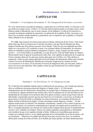 Www.Biblipedia.com.ar - Su Biblioteca Cristiana en Internet


                                     CAPÍTULO VIII
  Versículos 1—4. Las lámparas del santuario. 5—26. Consagración de los levitas, y su servicio.

Vv. 1–4. Aarón mismo encendió las lámparas, y representó así a su Divino Señor. La Escritura es luz
que brilla en un lugar oscuro, 2 Pedro i, 19. Sin ella, hasta la iglesia puede ser un lugar oscuro, como
hubiera estado el tabernáculo, que no tenía ventana, sin las lámparas. La obra de los ministros es
encender las lámparas mediante la exposición y la aplicación de la palabra de Dios. Jesucristo es la
única Luz en nuestro mundo tenebroso y pecaminoso: por su expiación, por su palabra y el Espíritu
Santo, difunde la luz en derredor.

    Vv. 5-26. Aquí tenemos las instrucciones para la solemne ordenación de los levitas. Todo Israel
debía saber que ellos no tomaron por sí mismos este honor, sino que fueron llamados por Dios;
tampoco bastaba que ellos fueran separados de los demás. Todos los que son empleados por Dios
deben ser consagrados a Él, conforme su tarea. Los cristianos deben ser bautizados, los ministros
deben ser ordenados; primero debemos entregarnos al Señor y, luego, tenemos que dar nuestro
servicio. —Los levitas debían ser purificados. Los que llevan los vasos del Señor deben ser limpios.
Moisés debía rociar el agua de la purificación sobre ellos. Esto significa la aplicación de la sangre de
Cristo a nuestras almas por fe, para que seamos aptos para servir al Dios vivo. Dios declara su
aceptación. Todos los que esperan participar de los privilegios del tabernáculo, deben estar resueltos
a hacer el servicio del tabernáculo. Mientras por una parte, ninguna de las criaturas de Dios
necesariamente es su siervo, Él no necesita el servicio de ninguna de ellas; por otra parte, nadie es
siervo honorario que nada hace. Dios emplea a todos los que le pertenecen; los mismos ángeles
tienen sus servicios.



                                       CAPÍTULO IX
                   Versículos 1—14. De la Pascua. 15—23. Guiados por la nube.

Vv. 1–14. Dios dio detalladas órdenes para la celebración de esta pascua y, por extraño que parezca,
ellos no celebraron otra pascua hasta que llegaron a Canaán, Josué v, 10. Esto mostró
tempranamente que las instituciones ceremoniales no siempre iban a continuar pues tan pronto como
se instituyeron, algunas durmieron por muchos años. Pero la ordenanza de la Cena del Señor no fue
abandonada de esa manera en los primeros días de la iglesia cristiana, a pesar de que fueron días de
dificultades e inquietudes mayores que las que Israel tuvo en el desierto; a la inversa, en tiempos de
persecución, la Cena del Señor se celebraba con mayor frecuencia. Los israelitas del desierto no
debían olvidar la liberación de Egipto. Corrían este peligro cuando llegaron a Canaán. —Se dan
algunas instrucciones en relación a los inmundos ceremoniales, cuando se iba a comer la pascua. Los
que tienen la mente y la conciencia contaminada por el pecado son ineptos para la comunión con
Dios y no pueden participar con consuelo de la pascua del evangelio hasta que por el arrepentimiento
sincero y la fe verdadera son limpios. Nótese con cuánto inquietud y preocupación se lamentaban
estos hombres de que se les impedía ofrendar al Señor. Debiera ser un problema para nosotros
cuando, por cualquier motivo, se nos impide participar de las solemnidades de un día de reposo o de
un sacramento. —Obsérvese el cuidado que Moisés toma para resolver este caso. Los ministros
deben pedir consejo de la boca de Dios, en la medida que mejor puedan, sin tomar determinaciones
 