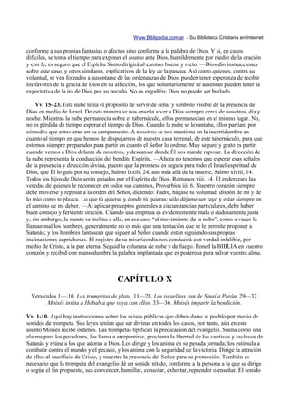 Www.Biblipedia.com.ar - Su Biblioteca Cristiana en Internet

conforme a sus propias fantasías o afectos sino conforme a la palabra de Dios. Y si, en casos
difíciles, se toma el tiempo para exponer el asunto ante Dios, humildemente por medio de la oración
y con fe, es seguro que el Espíritu Santo dirigirá al camino bueno y recto. —Dios dio instrucciones
sobre este caso, y otros similares, explicativos de la ley de la pascua. Así como quienes, contra su
voluntad, se ven forzados a ausentarse de las ordenanzas de Dios, pueden tener esperanza de recibir
los favores de la gracia de Dios en su aflicción, los que voluntariamente se ausentan pueden tener la
expectativa de la ira de Dios por su pecado. No os engañéis; Dios no puede ser burlado.

    Vv. 15–23. Esta nube tenía el propósito de servir de señal y símbolo visible de la presencia de
Dios en medio de Israel. De esta manera se nos enseña a ver a Dios siempre cerca de nosotros, día y
noche. Mientras la nube permanecía sobre el tabernáculo, ellos permanecían en el mismo lugar. No,
no es pérdida de tiempo esperar el tiempo de Dios. Cuando la nube se levantaba, ellos partían, por
cómodos que estuvieran en su campamento. A nosotros se nos mantiene en la incertidumbre en
cuanto al tiempo en que hemos de despojarnos de nuestra casa terrenal, de este tabernáculo, para que
estemos siempre preparados para partir en cuanto el Señor lo ordene. Muy seguro y grato es partir
cuando vemos a Dios delante de nosotros, y descansar donde Él nos mande reposar. La dirección de
la nube representa la conducción del bendito Espíritu. —Ahora no tenemos que esperar esas señales
de la presencia y dirección divina, puesto que la promesa es segura para todo el Israel espiritual de
Dios, que Él lo guia por su consejo, Salmo lxxiii, 24, aun más allá de la muerte, Salmo xlviii, 14.
Todos los hijos de Dios serán guiados por el Espíritu de Dios, Romanos viii, 14. Él enderezará las
veredas de quienes le reconocen en todos sus caminos, Proverbios iii, 6. Nuestro corazón siempre
debe moverse y reposar a la orden del Señor, diciendo: Padre, hágase tu voluntad; dispón de mí y de
lo mío como te plazca. Lo que tú quieras y donde tú quieras; sólo déjame ser tuyo y estar siempre en
el camino de mi deber. —Al aplicar preceptos generales a circunstancias particulares, debe haber
buen consejo y ferviente oración. Cuando una empresa es evidentemente mala o dudosamente justa
y, sin embargo, la mente se inclina a ella, en ese caso “el movimiento de la nube”, como a veces la
llaman mal los hombres, generalmente no es más que una tentación que se le permite proponer a
Satanás; y los hombres fantasean que siguen al Señor cuando están siguiendo sus propias
inclinaciones caprichosas. El registro de su misericordia nos conducirá con verdad infalible, por
medio de Cristo, a la paz eterna. Seguid la columna de nube y de fuego. Poned la BIBLIA en vuestro
corazón y recibid con mansedumbre la palabra implantada que es poderosa para salvar vuestra alma.



                                       CAPÍTULO X
  Versículos 1—.10. Las trompetas de plata. 11—28. Los israelitas van de Sinaí a Parán. 29—32.
        Moisés invita a Hobab a que vaya con ellos. 33—36. Moisés imparte la bendición.

Vv. 1-10. Aquí hay instrucciones sobre los avisos públicos que deben darse al pueblo por medio de
sonidos de trompeta. Sus leyes tenían que ser divinas en todos los casos, por tanto, aún en este
asunto Moisés recibe órdenes. Las trompetas tipifican la predicación del evangelio. Suena como una
alarma para los pecadores, los llama a arrepentirse, proclama la libertad de los cautivos y esclavos de
Satanás y reúne a los que adoran a Dios. Los dirige y los anima en su pesada jornada; los estimula a
combatir contra el mundo y el pecado, y los anima con la seguridad de la victoria. Dirige la atención
de ellos al sacrificio de Cristo, y muestra la presencia del Señor para su protección. También es
necesario que la trompeta del evangelio dé un sonido nítido, conforme a la persona a la que se dirige
o según el fin propuesto, sea convencer, humillar, consolar, exhortar, reprender o enseñar. El sonido
 