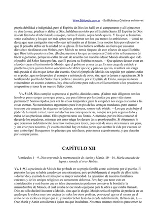 Www.Biblipedia.com.ar - Su Biblioteca Cristiana en Internet

propia debilidad e indignidad, pero el Espíritu de Dios los halló en el campamento y allí ejercieron
su don de orar, predicar y alabar a Dios; hablaban movidos por el Espíritu Santo. El Espíritu de Dios
no está limitado al tabernáculo sino que, como el viento, sopla donde quiere. Y los que se humillan
serán exaltados; y los que son más aptos para gobernar son los que menos lo ambicionan. —Josué no
desea que sean castigados sino sólo sean refrenados en el futuro. Esta moción hizo por celo por lo
que él pensaba debía ser la unidad de la iglesia. Él los hubiera acallado, no fuera que causaran
división o rivalizaran con Moisés, pero Moisés no temía ninguno de esos efectos de aquel Espíritu
que Dios había puesto en ellos. ¿Rechazaremos a los que pertenecen a Cristo o los refrenaremos de
hacer algo bueno, porque no están en todo de acuerdo con nuestras ideas? Moisés desearía que todo
el pueblo del Señor fuese profeta, que Él pusiera su Espíritu en todos. —Que quienes desean estar en
el poder crean el testimonio de Moisés: que el gobierno es una carga. Es una carga de cuidado y
problemas para quienes toman conciencia del deber que es; y para los que no, resultará una carga
más pesada el día en que deban dar cuentas. Que el ejemplo de Moisés sea seguido por quienes están
en el poder; que no desprecien el consejo y asistencia de otros, sino que la deseen y agradezcan. Si la
totalidad del pueblo del Señor fuera profeta o ministro, por el Espíritu de Cristo, aunque no todos
concordaran en asuntos externos, hay obra suficiente para todos en el llamamiento a los pecadores a
arrepentirse y tener fe en nuestro Señor Jesús.

    Vv. 31-35. Dios cumplió su promesa al pueblo, dándoles carne. ¡Cuánto más diligentes son los
hombres para recoger carne que perece, que para laborar por la comida que para vida eterna
permanece! Somos rápidos para ver las cosas temporales, pero la estupidez nos ciega en cuanto a las
cosas eternas. No necesitamos argumentos para ir en pos de las ventajas mundanas, pero cuando
tenemos que asegurar las riquezas verdaderas, entonces, somos todo olvido. —Los que están bajo el
poder de la mente carnal, verán satisfechas sus concupiscencias, aunque sea para seguros daño y
ruina de sus preciosas almas. Ellos pagaron caras sus fiestas. A menudo, por ira Dios concede el
deseo de los pecadores, mientras por amor niega los deseos de su propio pueblo. Si obtenemos lo
que deseamos indebidamente, tenemos motivo para temer, pues será de una u otra manera una pena,
y una cruz para nosotros. ¡Y cuánta multitud hay en todas partes que acortan la vida por excesos de
uno u otro tipo! Busquemos los placeres que satisfacen, pero nunca excesivamente, y que durarán
por siempre jamás.



                                      CAPÍTULO XII
  Versículos 1—9. Dios reprende la murmuración de Aarón y María. 10—16. María atacada de
                               lepra y sanada al orar Moisés.

Vv. 1–9. La paciencia de Moisés fue probada en su propia familia como asimismo por el pueblo. El
pretexto fue que se había casado con una extranjera; pero probablemente el orgullo de ellos había
sido herido y excitada la envidia por su mayor autoridad. La oposición de nuestros familiares
cercanos y de los amigos religiosos es sumamente dolorosa. Pero hay que tener esto en
consideración y será bueno que en tales circunstancias podamos conservar la bondad y la
mansedumbre de Moisés, el cual estaba de ese modo equipado para la obra a que estaba llamado.
Dios no sólo declaró inocente a Moisés, sino que lo elogió. Moisés tenía el espíritu de profecía en un
grado que lo coloca muy por encima de todos los otros profetas; pero aquel que es el menor en el
reino de los cielos es mayor que él; y nuestro Señor Jesús lo excede infinitamente, Hebreos iii, 1. —
Que María y Aarón consideren a quien era que insultaban. Nosotros tenemos motivos para temer de
 