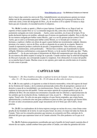 Www.Biblipedia.com.ar - Su Biblioteca Cristiana en Internet

decir o hacer algo contra los siervos de Dios. Indudablemente son presuntuosos quienes no temen
hablar mal de las potestades superiores, 2 Pedro ii, 10. Ser quitados de la presencia de Dios es la
señal más cierta y triste del desagrado de Dios. ¡Ay de nosotros si Él se aparta! Él nunca se aleja
hasta que por el pecado y la necedad nosotros lo alejamos.

    Vv. 10-16. La nube se apartó, y María se puso leprosa. Cuando Dios se va, llega el mal: no
esperéis el bien cuando Dios se va. La inmunda lengua de ella, como dice el obispo Hall, fue
justamente castigada con rostro inmundo. —Aarón, como sacerdote, era el juez de la lepra. Él no
podía declararla leprosa sin temblar, sabiendo que él mismo era igualmente culpable. Pero si ella fue
de esa manera castigada por hablar contra Moisés, ¿qué va a ser de quienes pecan contra Cristo?
Aarón, que se unió a su hermana para hablar contra Moisés, se ve forzado por sí mismo y su
hermana, a suplicar y hablar con altura de aquel a quien habían tan recientemente culpado. Quienes
pisotean a los santos y siervos de Dios, un día se alegrarán de ser parte de su séquito. Bueno es
cuando la reprensión produce confesión de pecado y arrepentimiento. Tales ofensores, aunque
derrotados y deshonrados, serán perdonados. —Moisés hizo evidente que él perdonaba la injuria
infligida. Debemos conformarnos a esta pauta de Moisés y a la de nuestro Salvador que dijo: “Padre,
perdónalos”. —Se da una razón para el alejamiento de María del campamento por siete días, porque
de esa manera ella debía aceptar el castigo de su pecado. Cuando estamos bajo la señal del desagrado
de Dios por el pecado, nos corresponde aceptar la vergüenza. Esto obstaculizó el avance del pueblo
en su marcha hacia Canaán. Muchas cosas se nos oponen, pero nada nos estorba tanto en el camino
al cielo como el pecado.



                                      CAPÍTULO XIII
Versículos 1—20. Doce hombres enviados a explorar la tierra de Canaán—Instrucciones para
   ellos. 21—25. Sus procedimientos. 26—33. El relato de ellos sobre la tierra.

Vv. 1–20. En este capítulo y el siguiente se relata la historia memorable y triste del regreso de Israel
de las fronteras de Canaán, y de la sentencia pronunciada contra ellos de peregrinar y perecer en el
desierto a causa de su incredulidad y sus murmuraciones. Parece, Deuteronomio i, 22, que la idea de
explorar la tierra provino del pueblo. Tenían una mejor opinión de su propia política que de la
sabiduría de Dios. De esta manera nos arruinamos creyendo más los informes y representaciones de
los sentidos que la revelación divina. Andamos por vista, no por fe. —Moisés encargó esto a los
espías: Tened valor. No sólo era una gran empresa a la que fueron asignados, que exigía buena
administración y resolución sino una gran confianza se puso en ellos, que requería que fueran fieles.
El valor en tales circunstancias puede surgir únicamente de la fe firme que sólo Caleb y Josué
poseían.

    Vv. 21-25. Los exploradores de la tierra trajeron consigo un racimo de uvas y otras frutas como
prueba de las bondades de la tierra; lo cual era para Israel, las arras y lo mejor de todas las frutas de
Canaán. Tales son los consuelos presentes que tenemos en comunión con Dios, anticipos de la
plenitud del gozo que esperamos tener en la Canaán celestial. Por ellos podemos ver lo que es el
cielo.

    Vv. 26-33. Podemos preguntarnos asombrados por qué el pueblo de Israel esperó cuarenta días el
retorno de sus espías, cuando estaban listos para entrar a Canaán, con todas las garantías del éxito
 