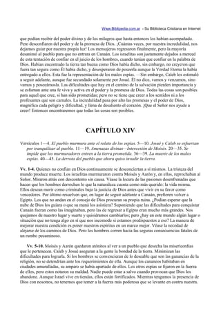 Www.Biblipedia.com.ar - Su Biblioteca Cristiana en Internet

que podían recibir del poder divino y de los milagros que hasta entonces los habían acompañado.
Pero desconfiaron del poder y de la promesa de Dios. ¡Cuántas veces, por nuestra incredulidad, nos
dejamos guiar por nuestra propia luz! Los mensajeros regresaron finalmente, pero la mayoría
desanimó al pueblo para que no entrara en Canaán. Los israelitas son justamente dejados a merced
de esta tentación de confiar en el juicio de los hombres, cuando tenían que confiar en la palabra de
Dios. Habían encontrado la tierra tan buena como Dios había dicho, sin embargo, no creyeron que
fuera tan segura como Él había dicho, y desesperaron de poseerla aunque la Verdad Eterna la había
entregado a ellos. Esta fue la representación de los malos espías. —Sin embargo, Caleb los estimuló
a seguir adelante, aunque fue secundado solamente por Josué. Él no dice, vamos y venzamos, sino
vamos y poseeámosla. Las dificultades que hay en el camino de la salvación pierden importancia y
se esfuman ante una fe viva y activa en el poder y la promesa de Dios. Todas las cosas son posibles
para aquel que cree, si han sido prometidas; pero no se tiene que creer a los sentidos ni a los
profesantes que son carnales. La incredulidad pasa por alto las promesas y el poder de Dios,
magnifica cada peligro y dificultad, y llena de desaliento el corazón. ¡Que el Señor nos ayude a
creer! Entonces encontraremos que todas las cosas son posibles.



                                     CAPÍTULO XIV
Versículos 1—4. El pueblo murmura ante el relato de los espías. 5—10. Josué y Caleb se esfuerzan
   por tranquilizar al pueblo. 11—19. Amenazas divinas—Intercesión de Moisés. 20—35. Se
   impide que los murmuradores entren a la tierra prometida. 36—39. La muerte de los malos
   espías. 40—45. La derrota del pueblo que ahora quiso invadir la tierra.

Vv. 1-4. Quienes no confían en Dios continuamente se desconciertan a sí mismos. La tristeza del
mundo produce muerte. Los israelitas murmuraron contra Moisés y Aarón y, en ellos, reprochaban al
Señor. Miraron atrás con descontento sin causa. Véase la locura de las pasiones desenfrenadas que
hacen que los hombres derrochen lo que la naturaleza cuenta como más querido: la vida misma.
Ellos desean morir como criminales bajo la justicia de Dios antes que vivir en su favor como
vencedores. Por último resuelven que, en lugar de seguir adelante a Canaán, prefieren volver a
Egipto. Los que no andan en el consejo de Dios procuran su propia ruina. ¿Podían esperar que la
nube de Dios los guiara o que su maná los asistiera? Suponiendo que las dificultades para conquistar
Canaán fueran como las imaginaban, pero las de regresar a Egipto eran mucho más grandes. Nos
quejamos de nuestro lugar y suerte y quisiéramos cambiarlos; pero ¿hay en este mundo algún lugar o
situación que no tenga algo en sí que nos incomode si estamos predispuestos a eso? La manera de
mejorar nuestra condición es poner nuestros espíritus en un marco mejor. Véase la necedad de
alejarse de los caminos de Dios. Pero los hombres corren hacia las seguras consecuencias fatales de
un rumbo pecaminoso.

    Vv. 5-10. Moisés y Aarón quedaron atónitos al ver a un pueblo que desecha las misericordias
que le pertenecen. Caleb y Josué aseguran a la gente la bondad de la tierra. Minimizan las
dificultades para lograrla. Si los hombres se convencieran de lo deseable que son las ganancias de la
religión, no se detendrían ante los requerimientos de ella. Aunque los cananeos habitaban en
ciudades amuralladas, su amparo se había apartado de ellos. Los otros espías se fijaron en la fuerza
de ellos, pero estos notaron su maldad. Nadie puede estar a salvo cuando provocan que Dios los
abandone. Aunque Israel vive en tiendas, ellos están fortificados. Mientras tengamos la presencia de
Dios con nosotros, no tenemos que temer a la fuerza más poderosa que se levante en contra nuestra.
 