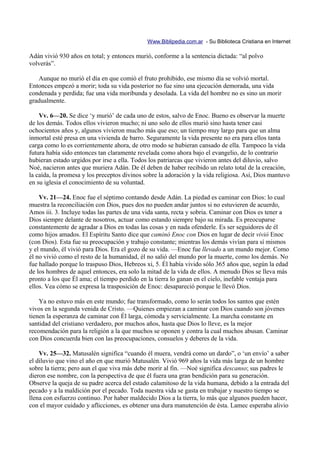 Www.Biblipedia.com.ar - Su Biblioteca Cristiana en Internet

Adán vivió 930 años en total; y entonces murió, conforme a la sentencia dictada: “al polvo
volverás”.

   Aunque no murió el día en que comió el fruto prohibido, ese mismo día se volvió mortal.
Entonces empezó a morir; toda su vida posterior no fue sino una ejecución demorada, una vida
condenada y perdida; fue una vida moribunda y desolada. La vida del hombre no es sino un morir
gradualmente.

    Vv. 6—20. Se dice ‘y murió’ de cada uno de estos, salvo de Enoc. Bueno es observar la muerte
de los demás. Todos ellos vivieron mucho; ni uno solo de ellos murió sino hasta tener casi
ochocientos años y, algunos vivieron mucho más que eso; un tiempo muy largo para que un alma
inmortal esté presa en una vivienda de barro. Seguramente la vida presente no era para ellos tanta
carga como lo es corrientemente ahora, de otro modo se hubieran cansado de ella. Tampoco la vida
futura había sido entonces tan claramente revelada como ahora bajo el evangelio, de lo contrario
hubieran estado urgidos por irse a ella. Todos los patriarcas que vivieron antes del diluvio, salvo
Noé, nacieron antes que muriera Adán. De él deben de haber recibido un relato total de la creación,
la caída, la promesa y los preceptos divinos sobre la adoración y la vida religiosa. Así, Dios mantuvo
en su iglesia el conocimiento de su voluntad.

    Vv. 21—24. Enoc fue el séptimo contando desde Adán. La piedad es caminar con Dios: lo cual
muestra la reconciliación con Dios, pues dos no pueden andar juntos si no estuvieren de acuerdo,
Amos iii. 3. Incluye todas las partes de una vida santa, recta y sobria. Caminar con Dios es tener a
Dios siempre delante de nosotros, actuar como estando siempre bajo su mirada. Es preocuparse
constantemente de agradar a Dios en todas las cosas y en nada ofenderle. Es ser seguidores de él
como hijos amados. El Espíritu Santo dice que caminó Enoc con Dios en lugar de decir vivió Enoc
(con Dios). Esta fue su preocupación y trabajo constante; mientras los demás vivían para sí mismos
y el mundo, él vivió para Dios. Era el gozo de su vida. —Enoc fue llevado a un mundo mejor. Como
él no vivió como el resto de la humanidad, él no salió del mundo por la muerte, como los demás. No
fue hallado porque lo traspuso Dios, Hebreos xi, 5. Él había vivido sólo 365 años que, según la edad
de los hombres de aquel entonces, era solo la mitad de la vida de ellos. A menudo Dios se lleva más
pronto a los que Él ama; el tiempo perdido en la tierra lo ganan en el cielo, inefable ventaja para
ellos. Vea cómo se expresa la trasposición de Enoc: desapareció porque le llevó Dios.

    Ya no estuvo más en este mundo; fue transformado, como lo serán todos los santos que estén
vivos en la segunda venida de Cristo. —Quienes empiezan a caminar con Dios cuando son jóvenes
tienen la esperanza de caminar con Él larga, cómoda y servicialmente. La marcha constante en
santidad del cristiano verdadero, por muchos años, hasta que Dios lo lleve, es la mejor
recomendación para la religión a la que muchos se oponen y contra la cual muchos abusan. Caminar
con Dios concuerda bien con las preocupaciones, consuelos y deberes de la vida.

    Vv. 25—32. Matusalén significa “cuando él muera, vendrá como un dardo”, o ‘un envío’ a saber
el diluvio que vino el año en que murió Matusalén. Vivió 969 años la vida más larga de un hombre
sobre la tierra; pero aun el que viva más debe morir al fin. —Noé significa descanso; sus padres le
dieron ese nombre, con la perspectiva de que él fuera una gran bendición para su generación.
Observe la queja de su padre acerca del estado calamitoso de la vida humana, debido a la entrada del
pecado y a la maldición por el pecado. Toda nuestra vida se gasta en trabajar y nuestro tiempo se
llena con esfuerzo continuo. Por haber maldecido Dios a la tierra, lo más que algunos pueden hacer,
con el mayor cuidado y aflicciones, es obtener una dura manutención de ésta. Lamec esperaba alivio
 
