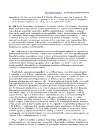 Www.Biblipedia.com.ar - Su Biblioteca Cristiana en Internet

Versículos 1—21. La ley de la ofrenda y de la libación—El extranjero está bajo la misma ley. 22—
   29. El sacrificio por el pecado de la ignorancia. 30–36. El castigo del desafío—El transgresor
   del día de reposo es lapidado. 37—41. La ley de las franjas de los vestidos.

Vv. 1-21. Se dan instrucciones completas sobre las ofrendas de harina y de la libación. El comienzo
de esta enseñanza es muy alentador. Cuando hayáis entrado en la tierra de vuestra habitación que yo
os doy. Esta era una sencilla indicación de que Dios garantiza la tierra prometida a su simiente. —
Dado que los sacrificios de reconocimiento eran concebidos como el alimento de la mesa de Dios,
era requisito que hubiera una provisión constante de pan, aceite y vino, cualquiera fuera la carne. Y
la intención de esta ley es enseñar las proporciones de la ofrenda de harina y la libación. —Los
nativos y los extranjeros son puestos en un mismo nivel en esta materia como en otras afines. Esto
era un feliz anuncio del llamado de los gentiles y de su admisión en la iglesia. Si la ley hacía tan
poca diferencia entre judío y gentil, mucho menos diferencia haría el evangelio que derribó el muro
de separación y reconcilió a ambos con Dios.

    Vv. 22-29. Aunque la ignorancia constituye excusa en cierto grado, no justificará a aquellos que
podrían haber conocido la voluntad de su Señor, pero no lo hicieron. David oraba que se le limpiara
de sus faltas ocultas, los pecados de los que él mismo no tenía conciencia. Los pecados cometidos
por ignorancia serán perdonados por medio de Cristo el gran Sacrificio que, cuando se ofrendó a sí
mismo de una sola vez para siempre en la cruz, pareció explicar parte de la intención de su ofrenda
con la oración: Padre, perdónalos, porque no saben lo que hacen. Esto miraba con favor a los
gentiles, pues la ley de expiación por los pecados de ignorancia está hecha expresamente para
extenderla a quienes eran extranjeros en Israel.

    Vv. 30–36. Se reconocen como pecadores con soberbia a los que pecan deliberadamente contra
la voluntad y la gloria de Dios. Los pecados así cometidos son excesivamente pecaminosos. El que
así transgrede el mandamiento este reprende al Señor, y también desprecia la palabra del Señor. Los
pecadores soberbios la desprecian pensando que son demasiado grandes, demasiado buenos, y
demasiado sabios para ser gobernados por ella. —Se narra un caso particular de desafío en el pecado
de transgredir el día de reposo. La transgresión fue juntar leña para hacer fuego el día de reposo, en
tanto que el pueblo tenía que hornear y cocinar lo que tuviera ocasión el día anterior, Éxodo xvi, 23.
Esto fue hecho como afrenta tanto a la ley como al Legislador. Dios es celoso del honor de sus días
de reposo y no considerará inocente al que los profana, hagan lo que hagan los hombres. Dios
concibió este castigo como advertencia para que todos tomen conciencia de guardar el carácter
sagrado del día de reposo. Y podemos tener la seguridad de que jamás se dio mandamiento para
castigo del pecado, que en el día del juicio, no resulte haber procedido del amor y la justicia
perfectos. El derecho de Dios a un día de devoción a Él será disputado y negado sólo por quienes
atienten al orgullo y la incredulidad de su corazón en vez de oír la enseñanza del Espíritu de verdad
y vida. ¿En qué radica la diferencia entre aquel que fue sorprendido recogiendo leña en el desierto en
el día de Dios y el hombre que da la espalda a las bendiciones de las ordenanzas del día de reposo y
las promesas de las misericordias del día de reposo, para usar su tiempo, sus intereses y su alma en
acumular riquezas; y desperdicia sus horas, sus bienes y su fuerza en el placer pecaminoso? La
riqueza puede venir por el esfuerzo impío, pero no vendrá sola; tendrá su espantosa recompensa. Las
empresas de los pecadores conducen a la ruina.

    Vv. 37–41. El Señor manda a la gente que ponga franjas en el borde de sus vestidos. Los judíos
se distinguían de sus vecinos por su ropa y por su dieta y, de ese modo, enseñaban a no conformarse
a las costumbres de los paganos en otras cosas. Se proclamaban judíos dondequiera que fueran, y no
 