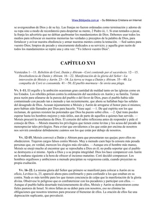 Www.Biblipedia.com.ar - Su Biblioteca Cristiana en Internet

se avergonzaban de Dios y de su ley. Las franjas no fueron ordenadas como terminación y adorno de
su ropa sino a modo de recordatorio para despertar su mente, 2 Pedro iii, 1. Si eran tentados a pecar,
la franja les advertiría que no debían quebrantar los mandamientos de Dios. Debemos usar todos los
medios para refrescar en nuestras memorias las verdades y preceptos de la palabra de Dios, para
fortalecer y avivar nuestra obediencia y armar nuestras mentes contra la tentación. —Sed santos para
vuestro Dios; limpios de pecado y sinceramente dedicados a su servicio; y aquella gran razón de
todos los mandamientos se repite una y otra vez: “Yo Jehová vuestro Dios”.



                                     CAPÍTULO XVI
Versículos 1—11. Rebelión de Coré, Datán y Abiram—Coré contiende por el sacerdocio. 12—15.
   Desobediencia de Datán y Abiram. 16—22. Manifestación de la gloria del Señor—La
   intercesión de Moisés y Aarón. 23—34. La tierra se traga a Datán y Abiram. 35—40. La
   compañía de Coré es consumida. 41—50. El pueblo murmura—Se envía una plaga.

Vv. 1–11. El orgullo y la ambición ocasionan gran cantidad de maldad tanto en las iglesias como en
los Estados. Los rebeldes pelean contra la ordenación del sacerdocio en Aarón y su familia. Tenían
poca razón para ufanarse de la pureza del pueblo o del favor de Dios, pues el pueblo había sido
contaminado con pecado tan a menudo y tan recientemente, que ahora se hallaban bajo las señales
del desagrado de Dios. Acusan injustamente a Moisés y Aarón de arrogarse el honor para sí mismos;
pero habían sido llamados por Dios para hacerlo. Véase aquí: —1. De qué espíritu son los que
reclaman, de quienes resisten las potestades que Dios ha puesto sobre ellos. —2. Qué trato pueden
esperar hasta los hombres mejores y más útiles, aun de parte de aquellos a quienes han servido. —
Moisés procuró la enseñanza de Dios. El corazón del sabio reflexiona antes de responder y pide el
consejo de Dios. —Moisés muestra los privilegios que tienen como levitas y los acusa del pecado de
menospreciar tales privilegios. Para evitar que envidiemos a los que están por encima de nosotros
nos servirá considerar debidamente cuántos son los que están por debajo de nosotros.

    Vv. 12-15. Moisés convocó a Datán y Abiram para que presentaran sus quejas; pero ellos no
obedecieron. Trajeron cargos falsos contra Moisés. Muy a menudo caen bajo la censura más pesada
personas que, en verdad, merecen los elogios más elevados. —Aunque era el hombre más manso,
Moisés se enojó mucho al encontrar que se reprochaba a Dios en él; no podía soportar que el pueblo
se destruyera a sí mismo. Apela a Dios y a su propia integridad. Dios los hace comparecer con Aarón
en la mañana siguiente a la hora de ofrecer el incienso matutino. Coré decidió comparecer. Los
hombres orgullosos y ambiciosos a menudo precipitan su vergonzosa caída, cuando proyectan su
propia exaltación.

    Vv. 16–22. La misma gloria del Señor que primero se manifestó para colocar a Aarón en su
oficio, Levítico ix, 23, apareció ahora para confirmarlo y para confundir a los que estaban en su
contra. Nada es más terrible para los que tienen conciencia de culpa que la manifestación de la gloria
divina. Obsérvese lo peligroso que es confraternizar con los pecadores y participar con ellos. —
Aunque el pueblo había desertado traicioneramente de ellos, Moisés y Aarón se demostraron como
fieles pastores de Israel. Si otros fallan en su deber para con nosotros, eso no elimina las
obligaciones que nosotros tenemos para procurar el bienestar de ellos. La oración de ellos fue una
deprecación suplicante, que prevaleció.
 
