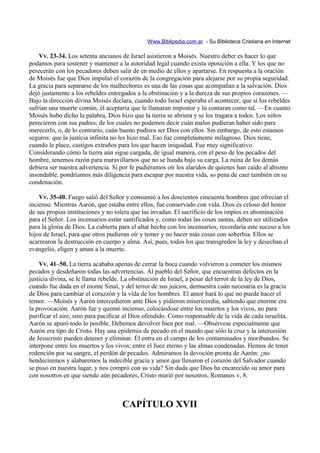Www.Biblipedia.com.ar - Su Biblioteca Cristiana en Internet

    Vv. 23-34. Los setenta ancianos de Israel asistieron a Moisés. Nuestro deber es hacer lo que
podamos para sostener y mantener a la autoridad legal cuando exista oposición a ella. Y los que no
perecerán con los pecadores deben salir de en medio de ellos y apartarse. En respuesta a la oración
de Moisés fue que Dios impulsó el corazón de la congregación para alejarse por su propia seguridad.
La gracia para separarse de los malhechores es una de las cosas que acompañan a la salvación. Dios
dejó justamente a los rebeldes entregados a la obstinación y a la dureza de sus propios corazones. —
Bajo la dirección divina Moisés declara, cuando todo Israel esperaba el acontecer, que si los rebeldes
sufrían una muerte común, él aceptaría que le llamaran impostor y lo contaran como tal. —En cuanto
Moisés hubo dicho la palabra, Dios hizo que la tierra se abriera y se los tragara a todos. Los niños
perecieron con sus padres; de los cuales no podemos decir cuán malos pudieran haber sido para
merecerlo, o, de lo contrario, cuán bueno pudiera ser Dios con ellos. Sin embargo, de esto estamos
seguros: que la justicia infinita no les hizo mal. Eso fue completamente milagroso. Dios tiene,
cuando le place, castigos extraños para los que hacen iniquidad. Fue muy significativo.
Considerando cómo la tierra aún sigue cargada, de igual manera, con el peso de los pecados del
hombre, tenemos razón para maravillarnos que no se hunda bajo su carga. La ruina de los demás
debiera ser nuestra advertencia. Si por fe pudiéramos oír los alaridos de quienes han caído al abismo
insondable, pondríamos más diligencia para escapar por nuestra vida, so pena de caer también en su
condenación.

    Vv. 35-40. Fuego salió del Señor y consumió a los doscientos cincuenta hombres que ofrecían el
incienso. Mientras Aarón, que estaba entre ellos, fue conservado con vida. Dios es celoso del honor
de sus propias instituciones y no tolera que las invadan. El sacrificio de los impíos es abominación
para el Señor. Los incensarios están santificados y, como todas las cosas santas, deben ser utilizados
para la gloria de Dios. La cubierta para el altar hecha con los incensarios, recordaría este suceso a los
hijos de Israel, para que otros pudieran oír y temer y no hacer más cosas con soberbia. Ellos se
acarrearon la destrucción en cuerpo y alma. Así, pues, todos los que transgreden la ley y desechan el
evangelio, eligen y aman a la muerte.

    Vv. 41–50. La tierra acababa apenas de cerrar la boca cuando volvieron a cometer los mismos
pecados y desdeñaron todas las advertencias. Al pueblo del Señor, que encuentran defectos en la
justicia divina, se le llama rebelde. La obstinación de Israel, a pesar del terror de la ley de Dios,
cuando fue dada en el monte Sinaí, y del terror de sus juicios, demuestra cuán necesaria es la gracia
de Dios para cambiar el corazzón y la vida de los hombres. El amor hará lo que no puede hacer el
temor. —Moisés y Aarón intercedieron ante Dios y pidieron misericordia, sabiendo que enorme era
la provocación. Aarón fue y quemó incienso, colocándose entre los muertos y los vivos, no para
purificar el aire, sino para pacificar al Dios ofendido. Como responsable de la vida de cada israelita,
Aarón se apuró todo lo posible. Debemos devolver bien por mal. —Obsérvese especialmente que
Aarón era tipo de Cristo. Hay una epidemia de pecado en el mundo que sólo la cruz y la intercesión
de Jesucristo pueden detener y eliminar. Él entra en el campo de los contaminados y moribundos. Se
interpone entre los muertos y los vivos; entre el Juez eterno y las almas condenadas. Hemos de tener
redención por su sangre, el perdón de pecados. Admiramos la devoción pronta de Aarón: ¿no
bendeciremos y alabaremos la indecible gracia y amor que llenaron el corazón del Salvador cuando
se puso en nuestra lugar, y nos compró con su vida? Sin duda que Dios ha encarecido su amor para
con nosotros en que siendo aún pecadores, Cristo murió por nosotros, Romanos v, 8.



                                     CAPÍTULO XVII
 