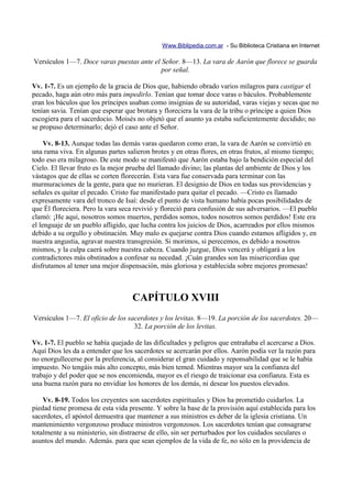 Www.Biblipedia.com.ar - Su Biblioteca Cristiana en Internet

Versículos 1—7. Doce varas puestas ante el Señor. 8—13. La vara de Aarón que florece se guarda
                                           por señal.

Vv. 1-7. Es un ejemplo de la gracia de Dios que, habiendo obrado varios milagros para castigar el
pecado, haga aún otro más para impedirlo. Tenían que tomar doce varas o báculos. Probablemente
eran los báculos que los príncipes usaban como insignias de su autoridad, varas viejas y secas que no
tenían savia. Tenían que esperar que brotara y floreciera la vara de la tribu o príncipe a quien Dios
escogiera para el sacerdocio. Moisés no objetó que el asunto ya estaba suficientemente decidido; no
se propuso determinarlo; dejó el caso ante el Señor.

     Vv. 8-13. Aunque todas las demás varas quedaron como eran, la vara de Aarón se convirtió en
una rama viva. En algunas partes salieron brotes y en otras flores, en otras frutos, al mismo tiempo;
todo eso era milagroso. De este modo se manifestó que Aarón estaba bajo la bendición especial del
Cielo. El llevar fruto es la mejor prueba del llamado divino; las plantas del ambiente de Dios y los
vástagos que de ellas se corten florecerán. Esta vara fue conservada para terminar con las
murmuraciones de la gente, para que no murieran. El designio de Dios en todas sus providencias y
señales es quitar el pecado. Cristo fue manifestado para quitar el pecado. —Cristo es llamado
expresamente vara del tronco de Isaí: desde el punto de vista humano había pocas posibilidades de
que Él floreciera. Pero la vara seca revivió y floreció para confusión de sus adversarios. —El pueblo
clamó: ¡He aquí, nosotros somos muertos, perdidos somos, todos nosotros somos perdidos! Este era
el lenguaje de un pueblo afligido, que lucha contra los juicios de Dios, acarreados por ellos mismos
debido a su orgullo y obstinación. Muy malo es quejarse contra Dios cuando estamos afligidos y, en
nuestra angustia, agravar nuestra transgresión. Si morimos, si perecemos, es debido a nosotros
mismos, y la culpa caerá sobre nuestra cabeza. Cuando juzgue, Dios vencerá y obligará a los
contradictores más obstinados a confesar su necedad. ¡Cuán grandes son las misericordias que
disfrutamos al tener una mejor dispensación, más gloriosa y establecida sobre mejores promesas!



                                   CAPÍTULO XVIII
Versículos 1—7. El oficio de los sacerdotes y los levitas. 8—19. La porción de los sacerdotes. 20—
                                   32. La porción de los levitas.

Vv. 1-7. El pueblo se había quejado de las dificultades y peligros que entrañaba el acercarse a Dios.
Aquí Dios les da a entender que los sacerdotes se acercarán por ellos. Aarón podía ver la razón para
no enorgullecerse por la preferencia, al considerar el gran cuidado y reponsabilidad que se le había
impuesto. No tengáis más alto concepto, más bien temed. Mientras mayor sea la confianza del
trabajo y del poder que se nos encomienda, mayor es el riesgo de traicionar esa confianza. Esta es
una buena razón para no envidiar los honores de los demás, ni desear los puestos elevados.

    Vv. 8-19. Todos los creyentes son sacerdotes espirituales y Dios ha prometido cuidarlos. La
piedad tiene promesa de esta vida presente. Y sobre la base de la provisión aquí establecida para los
sacerdotes, el apóstol demuestra que mantener a sus ministros es deber de la iglesia cristiana. Un
mantenimiento vergonzoso produce ministros vergonzosos. Los sacerdotes tenían que consagrarse
totalmente a su ministerio, sin distraerse de ello, sin ser perturbados por los cuidados seculares o
asuntos del mundo. Además. para que sean ejemplos de la vida de fe, no sólo en la providencia de
 