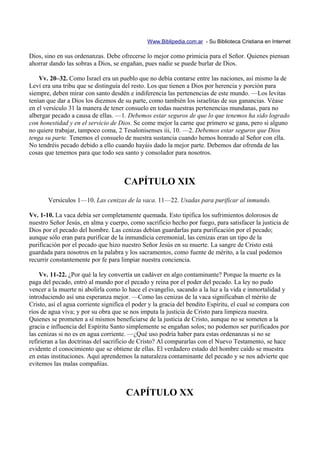 Www.Biblipedia.com.ar - Su Biblioteca Cristiana en Internet

Dios, sino en sus ordenanzas. Debe ofrecerse lo mejor como primicia para el Señor. Quienes piensan
ahorrar dando las sobras a Dios, se engañan, pues nadie se puede burlar de Dios.

    Vv. 20–32. Como Israel era un pueblo que no debía contarse entre las naciones, así mismo la de
Leví era una tribu que se distinguía del resto. Los que tienen a Dios por herencia y porción para
siempre, deben mirar con santo desdén e indiferencia las pertenencias de este mundo. —Los levitas
tenían que dar a Dios los diezmos de su parte, como también los israelitas de sus ganancias. Véase
en el versículo 31 la manera de tener consuelo en todas nuestras pertenencias mundanas, para no
albergar pecado a causa de ellas. —1. Debemos estar seguros de que lo que tenemos ha sido logrado
con honestidad y en el servicio de Dios. Se come mejor la carne que primero se gana, pero si alguno
no quiere trabajar, tampoco coma, 2 Tesalonisenses iii, 10. —2. Debemos estar seguros que Dios
tenga su parte. Tenemos el consuelo de nuestra sustancia cuando hemos honrado al Señor con ella.
No tendréis pecado debido a ello cuando hayáis dado la mejor parte. Debemos dar ofrenda de las
cosas que tenemos para que todo sea santo y consolador para nosotros.



                                      CAPÍTULO XIX
       Versículos 1—10. Las cenizas de la vaca. 11—22. Usadas para purificar al inmundo.

Vv. 1-10. La vaca debía ser completamente quemada. Esto tipifica los sufrimientos dolorosos de
nuestro Señor Jesús, en alma y cuerpo, como sacrificio hecho por fuego, para satisfacer la justicia de
Dios por el pecado del hombre. Las cenizas debían guardarlas para purificación por el pecado;
aunque sólo eran para purificar de la inmundicia ceremonial, las cenizas eran un tipo de la
purificación por el pecado que hizo nuestro Señor Jesús en su muerte. La sangre de Cristo está
guardada para nosotros en la palabra y los sacramentos, como fuente de mérito, a la cual podemos
recurrir constantemente por fe para limpiar nuestra conciencia.

    Vv. 11-22. ¿Por qué la ley convertía un cadáver en algo contaminante? Porque la muerte es la
paga del pecado, entró al mundo por el pecado y reina por el poder del pecado. La ley no pudo
vencer a la muerte ni abolirla como lo hace el evangelio, sacando a la luz a la vida e inmortalidad y
introduciendo así una esperanza mejor. —Como las cenizas de la vaca significaban el mérito de
Cristo, así el agua corriente significa el poder y la gracia del bendito Espíritu, el cual se compara con
ríos de agua viva; y por su obra que se nos imputa la justicia de Cristo para limpieza nuestra.
Quienes se prometen a sí mismos beneficiarse de la justicia de Cristo, aunque no se someten a la
gracia e influencia del Espíritu Santo simplemente se engañan solos; no podemos ser purificados por
las cenizas si no es en agua corriente. —¿Qué uso podría haber para estas ordenanzas si no se
refirieran a las doctrinas del sacrificio de Cristo? Al compararlas con el Nuevo Testamento, se hace
evidente el conocimiento que se obtiene de ellas. El verdadero estado del hombre caído se muestra
en estas instituciones. Aquí aprendemos la naturaleza contaminante del pecado y se nos advierte que
evitemos las malas compañías.



                                       CAPÍTULO XX
 