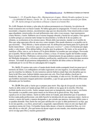 Www.Biblipedia.com.ar - Su Biblioteca Cristiana en Internet

Versículos 1—13. El pueblo llega a Zin—Murmuran por el agua—Moisés llevado a golpear la roca
   —La debilidad de Moisés y Aarón. 14—21. No se permite a los israelitas atravesar por Edom.
   22—29. Aarón entrega el sacerdocio a Eleazar y muere en el monte Hor.

Vv. 1-13. Después de treinta y ocho años de tediosa permanencia en el desierto, los ejércitos de
Israel avanzaron otra vez hacia Canaán. No había agua para la congregación. Vivimos en un mundo
necesitado y doquiera estemos, encontraremos algo que nos desconcierta. Gran misericordia es tener
agua abundante, misericordia a la cual atribuiremos más valor si nos escasea. Aquí murmuraron
contra Moisés y Aarón. Hablaron con el mismo lenguaje absurdo y bestial de sus padres. Esto agravó
su delito porque ya conocían tanto tiempo los descontentos y la falta de fe de sus padres; no
obstante, se aventuraron en los mismos pasos. Moisés debe nuevamente, mandar en el nombre de
Dios que salga agua para ellos de una roca; como siempre, Dios puede abastecer a su pueblo con lo
que necesitan. —Pero Moisés y Aarón actuaron mal. Se atribuyeron una buena parte de la gloria del
hecho maravilloso: “¿Sacaremos agua de esta peña para vosotros?”, como si lo hicieran por algún
poder o valor propio. Ellos debían hablar a la peña, pero la golpearon. Por tanto, se les acusa de no
santificar a Dios, esto es, no le dieron a Él la gloria debida a su nombre por este milagro. Provocado
por el pueblo, Moisés habló con sus labios a tontas y a locas. El mismo orgullo del hombre usurpa
hasta el poder de Dios. Podríamos convencernos voluntariamente de que podemos usurpar el oficio
del Mediador designado y volvernos sabiduría, justificación, santificación y redención para nosotros
mismos. Tal estado de pecaminosa independencia, tal rebelión del alma contra su Salvador, es
condenada por la voz de Dios en cada página del evangelio.

    Vv. 14-21. El camino más corto a Canaán desde donde estaba acampado Israel era pasar por el
territorio de Edom. Los embajadores enviados regresaron con una negativa. Los edomitas temían
que los israelitas los dañaran. Si este numeroso ejército hubiera estado bajo otra disciplina que no
fuera la del Dios justo, hubiera habido causa para este celo. Pero Esaú odiaba a Jacob por la
bendición; ahora, cuando la bendición estaba por ser heredada, el odio revivió. No debe extrañarnos
que hombres insensatos nieguen peticiones razonables, y que los que gozan del favor de Dios sean
afrentados por los hombres.

    Vv. 22-29. Dios pide a Aarón que se prepare para morir. Hay algo de desagrado en esta órden.
Aarón no debe entrar en Canaán porque falló en su deber en las aguas de la rencilla. Ellos han
recibido mucha misericordia. Aarón, aunque muere por su transgresión, muere en paz y con honra.
Fue reunido a su pueblo como quien muere en los brazos de la gracia divina. Hay mucha
significación en estas órdenes. Aarón no debe entrar en Canaán, para demostrar que el sacerdocio
levítico nada podía perfeccionar; esto debe hacerlo la introducción de una esperanza mejor. Aarón se
somete y muere del modo y manera designados y, por extraño que parezca, con tanto júbilo como si
se quedara dormido. Para Aarón fue una gran satisfacción ver que se daba preferencia a su hijo, que
le era tan querido, y su oficio, preservado y asegurado: especialmente véase en esto una figura del
sacerdocio eterno de Cristo. Un hombre bueno debe desear, si fuera la voluntad de Dios, no vivir
más allá de su vida útil. ¿Por qué hemos de desear seguir en este mundo, sino mientras podamos
servir en algo para Dios y nuestra generación?



                                     CAPÍTULO XXI
 