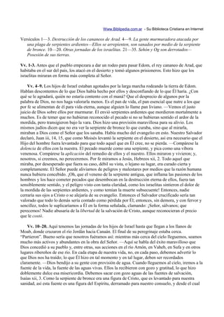 Www.Biblipedia.com.ar - Su Biblioteca Cristiana en Internet

Versículos 1—3. Destrucción de los cananeos de Arad. 4—9. La gente murmuradora atacada por
   una plaga de serpientes ardientes—Ellos se arrepienten, son sanados por medio de la serpiente
   de bronce. 10—20. Otras jornadas de los israelitas. 21—35. Sehón y Og son derrotados—
   Posesión de sus tierras.

Vv. 1-3. Antes que el pueblo empezara a dar un rodeo para pasar Edom, el rey cananeo de Arad, que
habitaba en el sur del país, los atacó en el desierto y tomó algunos prisioneros. Esto hizo que los
israelitas miraran en forma más completa al Señor.

    Vv. 4–9. Los hijos de Israel estaban agotados por la larga marcha rodeando la tierra de Edom.
Hablan descontentos de lo que Dios había hecho por ellos y desconfiando de lo que Él haría. ¿Con
qué se le agradará, quién no estaría contento con el maná? Que el desprecio de algunos por la
palabra de Dios, no nos haga valorarla menos. Es el pan de vida, el pan esencial que nutre a los que
por fe se alimentan de él para vida eterna, aunque alguien lo llame pan liviano. —Vemos el justo
juicio de Dios sobre ellos por murmurar. Él envió serpientes ardientes que mordieron mortalmente a
muchos. Es de temer que no hubieran reconocido el pecado si no se hubieran sentido el ardor de la
mordida, pero transigieron bajo la vara. Dios hizo una provisión maravillosa para su alivio. Los
mismos judíos dicen que no era ver la serpiente de bronce lo que curaba, sino que al mirarla,
miraban a Dios como el Señor que los sanaba. Había mucho del evangelio en esto. Nuestro Salvador
declaró, Juan iii, 14, 15, que como Moisés levantó la serpiente en el desierto, así era necesario que el
Hijo del hombre fuera levantado para que todo aquel que en Él cree, no se pierda. —Compárese la
dolencia de ellos con la nuestra. El pecado muerde como una serpiente, y pica como una víbora
venenosa. Compárese la aplicación del remedio de ellos y el nuestro. Ellos miraron y vivieron; y,
nosotros, si creemos, no pereceremos. Por fe miramos a Jesús, Hebreos xii, 2. Todo aquel que
miraba, por desesperado que fuera su caso, débil su vista, o lejano su lugar, era curado cierta y
completamente. El Señor puede aliviarnos de peligros y malestares por medios que la razón humana
nunca hubiera concebido. ¡Oh, que el veneno de la serpiente antigua, que inflama las pasiones de los
hombres y los hace cometer pecados que desembocan en la destrucción eterna de ellos, fuera tan
sensiblemente sentido, y el peligro visto con tanta claridad, como los israelitas sintieron el dolor de
la mordida de las serpientes ardientes, y como temían la muerte subsecuente! Entonces, nadie
cerraría sus ojos a Cristo o se alejaría de su evangelio. Entonces el Salvador crucificado sería tan
valorado que todo lo demás sería contado como pérdida por Él; entonces, sin demora, y con fervor y
sencillez, todos le suplicaríamos a Él en la forma señalada, clamando: ¡Señor, sálvanos; que
perecemos! Nadie abusaría de la libertad de la salvación de Cristo, aunque reconocieran el precio
que le costó.

    Vv. 10–20. Aquí tenemos las jornadas de los hijos de Israel hasta que llegan a los llanos de
Moab, donde cruzaron el río Jordán hacia Canaán. El final de su peregrinaje estaba cerca.
“Partieron”. Bueno sería que nosotros fuéramos así: mientras más cerca del cielo lleguemos, seamos
mucho más activos y abundantes en la obra del Señor. —Aquí se habla del éxito maravilloso que
Dios concedió a su pueblo y, entre otras, sus acciones en el río Arnón, en Vaheb, en Sufa y en otros
lugares ribereños de ese río. En cada etapa de nuestra vida, no, en cada paso, debemos advertir lo
que Dios nos ha traído; lo que Él hizo en tal momento y en tal lugar, deben ser recordados
claramente. —Dios bendijo a su gente con provisión de agua. Cuando lleguemos al cielo, iremos a la
fuente de la vida, la fuente de las aguas vivas. Ellos la recibieron con gozo y gratitud, lo que hizo
doblemente dulce esa misericordia. Debemos sacar con gozo aguas de las fuentes de salvación,
Isaías xii, 3. Como la serpiente de bronce era una figura de Cristo, que es levantado para nuestra
sanidad, así esta fuente es una figura del Espíritu, derramado para nuestro consuelo, y desde el cual
 