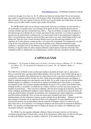 Www.Biblipedia.com.ar - Su Biblioteca Cristiana en Internet

corren ríos de agua viva, Juan vii, 38, 39. ¿Brota esta fuente en nuestra alma? De ser así, tenemos
que recibir el consuelo para nosotros y dar la gloria a Dios. Él prometió dar agua, pero ellos deben
abrir el terreno. Hay que esperar los favores de Dios en el uso de medios que estén dentro de nuestro
alcance, pero de todos modos el poder sigue siendo sólo de Dios.

    Vv. 21-35. Sehón salió con sus fuerzas contra Israel, fuera de sus fronteras, sin provocación, y
así se precipitó a su propia ruina. Los enemigos de la iglesia de Dios a menudo perecen por los
consejos tomados que han considerado muy sabios. —Og, rey de Basán, en lugar de considerar la
advertencia que era el destino de sus vecinos, para hacer la paz con Israel, va y le hace la guerra, lo
que provoca de igual manera su destrucción. Los malos hacen todo lo que pueden para asegurarse
ellos y sus pertenencias contra los juicios de Dios, pero todo es en vano, cuando llega el día en que
deben caer. Dios dio éxito a Israel mientras Moisés estuvo con ellos para que pudiera ver el
comienzo de la obra gloriosa, aunque no iba a vivir para verla consumada. En comparación, era sólo
el día de las cosas pequeñas, pero era las arras de grandes cosas. Debemos prepararnos para
conflictos y enemigos nuevos. No debemos hacer la paz ni establecer tregua con la potestad de las
tinieblas, ni siquiera tratar con ellos; tampoco debemos esperar pausa en nuestra contienda. Pero
confiando en Dios y obedeciendo sus mandamientos, seremos más que vencedores de todo enemigo.



                                    CAPÍTULO XXII
Versículos 1—14. El temor de Balac para con Israel—El envía a buscar a Balaam. 15—21. Balaam
   va a Balac. 22—35. La oposición a Balaam en el camino. 36—41. Balaam y Balac se
   encuentra.

Vv. 1-14. El rey de Moab se hizo un plan para maldecir al pueblo de Israel; esto es, para poner a
Dios en contra de ellos, que hasta ahora había luchado a favor de ellos. Tenía la falsa idea de que si
lograba que un profeta orara pidiendo que les sobreviniera el mal, y que diera una bendición a él y a
sus ejércitos, entonces podría vérselas con ellos. Nadie tenía una reputación mayor que Balaam, y
Balac lo empleará aunque tuvo que hacerlo venir de lejos. No se sabe si antes de esto el Señor habría
hablado alguna vez a Balaam, o a través de él, aunque es probable que lo haya hecho, y es seguro
que después lo hizo. Pero tenemos pruebas abundantes de que él vivió y murió como hombre malo,
enemigo de Dios y su pueblo. La maldición no vendrá a nosotros si no hay una causa aunque los
hombres la pronuncien. —Para convencer a Balaam, ellos llevaron la paga de la injusticia, pero Dios
limitó a Balaam, prohibiéndole maldecir a Israel. Balaam no era un extraño de la causa de Israel, de
modo que debiera haber contestado de inmediato a los mensajeros que nunca maldeciría a un pueblo
que Dios hubiera bendecido. Pero se toma una noche para considerar qué hacer. Cuando
parlamentamos con las tentaciones estamos en grave peligro de ser derrotados. —Balaam no fue fiel
para entregar el mensaje con la respuesta de Dios a los mensajeros. Los que disminuyen las
restricciones divinas son un buen blanco para la tentación de Satanás, como si ir contra la ley de
Dios fuera sólo ir sin su permiso. Los mensajeros tampoco son fieles al dar la respuesta de Balaam a
Balac. Así, muchos son maltratados por los halagos de quienes los rodean y les impiden que vean
sus propios defectos y necedades.

    Vv. 15-21. Fue una segunda embajada a Balaam. Bueno sería para nosotros ser fervientes y
constantes para proseguir la buena obra, a pesar de las decepciones. Balac puso un cebo no sólo para
la codicia de Balaam, sino para su orgullo y ambición. ¡Con cuánto fervor debemos rogar
 