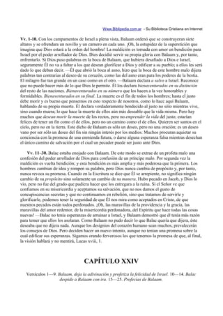 Www.Biblipedia.com.ar - Su Biblioteca Cristiana en Internet

Vv. 1-10. Con los campamentos de Israel a plena vista, Balaam ordenó que se construyeran siete
altares y se ofrendara un novillo y un carnero en cada uno. ¡Oh, la estupidez de la superstición que
imagina que Dios estará a la orden del hombre! La maldición es tornada con amor en bendición para
Israel por el poder arrollador de Dios. Dios decidió servir su propia gloria con Balaam y, por tanto,
enfrentarlo. Si Dios puso palabras en la boca de Balaam, que hubiera desafiado a Dios e Israel,
seguramente Él no va a faltar a los que desean glorificar a Dios y edificar a su pueblo; a ellos les será
dado lo que deban decir. —Él que abrió la boca al asno, hizo que la boca de este hombre malo dijera
palabras tan contrarias al deseo de su corazón, como las del asno eran para los poderes de la bestia.
El milagro fue tan grande en un caso como en el otro. —Balaam declara a salvo a Israel. Reconoce
que no puede hacer más de lo que Dios le permite. Él los declara bienaventurados en su distinción
del resto de las naciones. Bienaventurados en su número que los hacen a la vez honorables y
formidables. Bienaventurados en su final. La muerte es el fin de todos los hombres; hasta el justo
debe morir y es bueno que pensemos en esto respecto de nosotros, como lo hace aquí Balaam,
hablando de su propia muerte. Él declara verdaderamente bendecido al justo no sólo mientras vive,
sino cuando muera; lo que hace la muerte de ellos aún más deseable que la vida misma. Pero hay
muchos que desean morir la muerte de los rectos, pero no emprender la vida del justo; estarían
felices de tener un fin como el de ellos, pero no un camino como el de ellos. Quieren ser santos en el
cielo, pero no en la tierra. Este dicho de Balaam es sólo un deseo, pero no una oración; es un deseo
vano por ser sólo un deseo del fin sin ningún interés por los medios. Muchos procuran aquietar su
conciencia con la promesa de una enmienda futura, o darse alguna esperanza falsa mientras desechan
el único camino de salvación por el cual un pecador puede ser justo ante Dios.

    Vv. 11–30. Balac estaba enojado con Balaam. De este modo se extrae de un profeta malo una
confesión del poder arrollador de Dios para confusión de un príncipe malo. Por segunda vez la
maldición es vuelta bendición; y esta bendición es más amplia y más poderosa que la primera. Los
hombres cambian de idea y rompen su palabra, pero Dios nunca cambia de propósito y, por tanto,
nunca revoca su promesa. Cuando en la Escritura se dice que Él se arrepiente, no significa ningún
cambio de su propósito sino solamente un cambio de su manera. Hubo pecado en Jacob, y Dios lo
vio, pero no fue del grado que pudiera hacer que los entregara a la ruina. Si el Señor ve que
confiamos en su misericordia y aceptamos su salvación, que no nos damos el gusto de
concupiscencias secretas y que no continuamos en rebelión, sino que tratamos de servirle y
glorificarle, podemos tener la seguridad de que Él nos mira como aceptados en Cristo, de que
nuestros pecados están todos perdonados. ¡Oh, las maravillas de la providencia y la gracia, las
maravillas del amor redentor, de la misericordia perdonadora, del Espíritu que hace todas las cosas
nuevas! —Balac no tenía esperanzas de arruinar a Israel, y Balaam demostró que él tenía más razón
para temer que ellos los asolaran. Como Balaam no pudo decir lo que Balac quería que dijera, éste
deseaba que no dijera nada. Aunque los designios del corazón humano sean muchos, prevalecerán
los consejos de Dios. Pero deciden hacer un nuevo intento, aunque no tenían una promesa sobre la
cual edificar sus esperanzas. Sigamos orando fervorosos los que tenemos la promesa de que, al final,
la visión hablará y no mentirá, Lucas xviii, 1.



                                    CAPÍTULO XXIV
   Versículos 1—9. Balaam, deja la adivinación y profetiza la felicidad de Israel. 10—14. Balac
                    despide a Balaam con ira. 15—25. Profecías de Balaam.
 