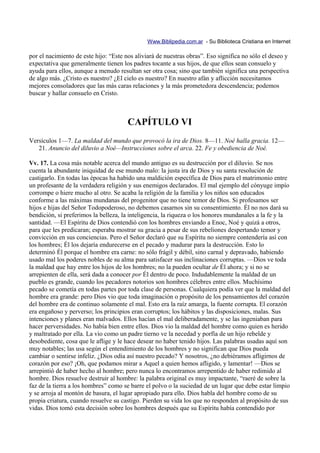 Www.Biblipedia.com.ar - Su Biblioteca Cristiana en Internet

por el nacimiento de este hijo: “Este nos aliviará de nuestras obras”. Eso significa no sólo el deseo y
expectativa que generalmente tienen los padres tocante a sus hijos, de que ellos sean consuelo y
ayuda para ellos, aunque a menudo resultan ser otra cosa; sino que también significa una perspectiva
de algo más. ¿Cristo es nuestro? ¿El cielo es nuestro? En nuestro afán y aflicción necesitamos
mejores consoladores que las más caras relaciones y la más prometedora descendencia; podemos
buscar y hallar consuelo en Cristo.



                                       CAPÍTULO VI
Versículos 1—7. La maldad del mundo que provocó la ira de Dios. 8—11. Noé halla gracia. 12—
   21. Anuncio del diluvio a Noé—Instrucciones sobre el arca. 22. Fe y obediencia de Noé.

Vv. 17. La cosa más notable acerca del mundo antiguo es su destrucción por el diluvio. Se nos
cuenta la abundante iniquidad de ese mundo malo: la justa ira de Dios y su santa resolución de
castigarlo. En todas las épocas ha habido una maldición específica de Dios para el matrimonio entre
un profesante de la verdadera religión y sus enemigos declarados. El mal ejemplo del cónyuge impío
corrompe o hiere mucho al otro. Se acaba la religión de la familia y los niños son educados
conforme a las máximas mundanas del progenitor que no tiene temor de Dios. Si profesamos ser
hijos e hijas del Señor Todopoderoso, no debemos casarnos sin su consentimiento. Él no nos dará su
bendición, si preferimos la belleza, la inteligencia, la riqueza o los honores mundanales a la fe y la
santidad. —El Espíritu de Dios contendió con los hombres enviando a Enoc, Noé y quizá a otros,
para que les predicaran; esperaba mostrar su gracia a pesar de sus rebeliones despertando temor y
convicción en sus conciencias. Pero el Señor declaró que su Espíritu no siempre contendería así con
los hombres; Él los dejaría endurecerse en el pecado y madurar para la destrucción. Esto lo
determinó Él porque el hombre era carne: no sólo frágil y débil, sino carnal y depravado, habiendo
usado mal los poderes nobles de su alma para satisfacer sus inclinaciones corruptas. —Dios ve toda
la maldad que hay entre los hijos de los hombres; no la pueden ocultar de Él ahora; y si no se
arrepienten de ella, será dada a conocer por Él dentro de poco. Indudablemente la maldad de un
pueblo es grande, cuando los pecadores notorios son hombres célebres entre ellos. Muchísimo
pecado se cometía en todas partes por toda clase de personas. Cualquiera podía ver que la maldad del
hombre era grande: pero Dios vio que toda imaginación o propósito de los pensamientos del corazón
del hombre era de continuo solamente el mal. Esto era la raíz amarga, la fuente corrupta. El corazón
era engañoso y perverso; los principios eran corruptos; los hábitos y las disposiciones, malas. Sus
intenciones y planes eran malvados. Ellos hacían el mal deliberadamente, y se las ingeniaban para
hacer perversidades. No había bien entre ellos. Dios vio la maldad del hombre como quien es herido
y maltratado por ella. La vio como un padre tierno ve la necedad y porfía de un hijo rebelde y
desobediente, cosa que le aflige y le hace desear no haber tenido hijos. Las palabras usadas aquí son
muy notables; las usa según el entendimiento de los hombres y no significan que Dios pueda
cambiar o sentirse infeliz. ¿Dios odia así nuestro pecado? Y nosotros, ¿no debiéramos afligirnos de
corazón por eso? ¡Oh, que podamos mirar a Aquel a quien hemos afligido, y lamentar! —Dios se
arrepintió de haber hecho al hombre; pero nunca lo encontramos arrepentido de haber redimido al
hombre. Dios resuelve destruir al hombre: la palabra original es muy impactante, “raeré de sobre la
faz de la tierra a los hombres” como se barre el polvo o la suciedad de un lugar que debe estar limpio
y se arroja al montón de basura, el lugar apropiado para ello. Dios habla del hombre como de su
propia criatura, cuando resuelve su castigo. Pierden su vida los que no responden al propósito de sus
vidas. Dios tomó esta decisión sobre los hombres después que su Espíritu había contendido por
 