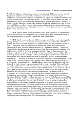Www.Biblipedia.com.ar - Su Biblioteca Cristiana en Internet

Vv. 1-9. Ahora Balaam no habla con sus sentidos, sino el lenguaje del Espíritu que vino sobre él.
Hay muchos que tienen sus ojos abiertos, pero no su corazón; han sido iluminados, pero no
santificados. El conocimiento que hincha a los hombres con orgullo sólo sirve para encenderlos en el
infierno, a donde muchos van con los ojos abiertos. —La bendición es casi la misma dada antes. En
Israel admira su belleza. Sin duda, el justo es más excelente que su vecino. Su fruto y ganancia. Su
honor y progreso. Su poder y victoria. Mira al pasado, hacia lo que se ha hecho por ellos. Su valor y
seguridad. El justo es valiente como un león, no cuando asalta a otros, sino cuando está en reposo,
porque Dios lo hace habitar seguro. Su influencia sobre su prójimo. Dios toma lo que se hace a ellos,
bueno o malo, como hecho a Él.

   Vv. 10-14. Termina el vano intento de maldecir a Israel. Balac enciende su ira contra Balaam, y
expresa lo ofendido que está. Balaam tiene una excusa muy buena: Dios le ha impedido hablar lo
que hubiera querido decir, y lo obligó a decir lo que jamás hubiera dicho.

    Vv. 15-25. Bajo la poderosa influencia del Espíritu de profecía, Balaam anuncia la prosperidad
futura y el dominio amplio de Israel, Balaam se jacta de que sus ojos están abiertos. Antaño los
profetas eran llamados videntes. Había oído las palabras de Dios, que muchos no las escuchan ni
oyen a Dios en ellas. Tenía el conocimiento del Altísimo. Un hombre puede estar lleno del
conocimiento de Dios, pero estar destituido de su gracia. Llama a Dios Altísimo y Omnipotente.
Ningún hombre podría expresar un mayor respeto por Dios; sin embargo, no tenía verdadero temor
de Dios, amor a Él ni fe en Él. Así tan lejos puede un hombre llegar en el camino al cielo, sin
embargo, quedar finamente destituido de él. He aquí la profecía de Balaam acerca del que debía ser
corona y gloria de su pueblo Israel; que es David, como tipo, pero que apunta principalmente a
nuestro Señor Jesús, el Mesías prometido y de Él es una gloriosa profecía. Balaam un hombre
perverso, verá a Cristo, pero no de cerca; no lo verá como Job, que lo vio como su Redentor, y lo vio
para sí mismo. Cuando venga en las nubes, todo ojo le verá; pero muchos lo verán, como el rico en
el infierno vio a Abraham, de lejos. —Saldrá de Jacob, e Israel, como Estrella y Cetro; la primera
indicando su gloria y lustre, y éste en representación de su poder y autoridad. Cristo será Rey, no
sólo de Jacob e Israel, sino de todo el mundo; de modo que todos serán gobernados por su cetro de
oro o serán demenuzados por su vara de hierro. Balaam profetiza acerca de los amalecitas y de los
ceneos, parte de cuyos territorios podía ver. Ni siquiera un nido en la roca será refugio duradero.
Esta es una profecía que mira al futuro hacia griegos y romanos. Reconoce que todas las
revoluciones de los estados y reinos son hechura del Señor. Estos acontecimientos causarán una
desolación tal, que escasamente escapará alguien. Los que vivan entonces, serán como tizones
arrebatados del fuego. ¡Que Dios nos haga aptos para esos tiempos! Así Balaam, en vez de maldecir
a la iglesia, maldice a Amalec, el primer enemigo de la iglesia, y a Roma el último enemigo. No sólo
la Roma pagana, sino también la Roma papal; el anticristo y todas las potestades del anticristo. —
Preguntémonos, en conocimiento, experiencia o profesión de fe, ¿somos mejores que Balaam?
Ninguna habilidad de oratoria, en la predicación o en la oración, ningún don de conocimiento o
profecía. Son en sí diferentes o superiores a los dones de que se jacta aquel que amó el salario de la
injusticia y murió como enemigo de Dios. La sencilla dependencia de la sangre expiatoria y de la
gracia santificadora, la alegre sumisión a la voluntad divina, el esfuerzo constante de glorificar a
Dios y de beneficiar a su pueblo, son dones menos espléndidos, pero mucho más excelentes y
siempre acompañan a la salvación. Ningún hipócrita jactancioso jamás los ha tenido; sin embargo, el
creyente más débil tiene algo de ellos, y ora diariamente para tener más.
 