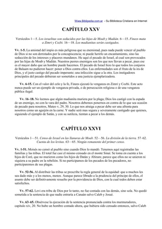 Www.Biblipedia.com.ar - Su Biblioteca Cristiana en Internet


                                     CAPÍTULO XXV
Versículos 1—5. Los israelitas son seducidos por las hijas de Moab y Madián. 6—15. Finees mata
                  a Zimri y Cozbi. 16—18. Los madianitas serán castigados.

Vv. 1-5. La amistad del impío es más peligrosa que su enemistad, pues nada puede vencer al pueblo
de Dios si no son derrotados por la concupiscencia; ni puede herirlo un encantamiento, sino las
seducción de los intereses y placeres mundanos. He aquí el pecado de Israel, al cual son provocados
por las hijas de Moab y Madián. Nuestros peores enemigos son los que nos llevan a pecar, pues ese
es el mayor daño que un hombre puede hacernos. El pecado de Israel hizo lo que todos los conjuros
de Balaam no pudieron hacer: poner a Dios contra ellos. Las enfermedades son el fruto de la ira de
Dios, y el justo castigo del pecado imperante; una infección sigue a la otra. Los instigadores
principales del pecado debieran ser sometidos a una justicia ejemplarizadora.

   Vv. 6-15. Con el valor del celo y la fe, Finees ejecutó la venganza en Zimri y Cozbi. Este acto
nunca puede ser un ejemplo de venganza privada, o de persecución religiosa o de una venganza
pública ilegal.

    Vv. 16–18. No leemos que algún madianita muriera por la plaga; Dios los castigó con la espada
de un enemigo, no con la vara del padre. Nosotros debemos ponernos en contra de lo que sea ocasión
de pecado para nosotros, Mateo v, 29, 30. Lo que nos atraiga a pecar debe ser una afrenta para
nosotros como un aguijón en la carne. Y nadie será mas segura y severamente castigado que quienes,
siguiendo el ejemplo de Satán, y con su sutileza, tientan a pecar a los demás.



                                    CAPÍTULO XXVI
Versículos 1—51. Censo de Israel en las llanuras de Moab. 52—56. La división de la tierra. 57–62.
              Cuenta de los levitas. 63—65. Ningún remanente del primer censo.

Vv. 1-51. Moisés no censó al pueblo sino cuando Dios lo mandó. Tenemos aquí registradas las
familias y las tribus. El total fue casi el mismo censado en el monte Sinaí. Se toma en cuenta a los
hijos de Coré, que no murieron como los hijos de Datán y Abiram; parece que ellos no se unieron ni
siquiera a su padre en la rebelión. Si no participamos de los pecados de los pecadores, no
participaremos de sus plagas.

    Vv. 52-56. Al distribuir las tribus se prescribe la regla general de la equidad: que a muchos les
sea dado más y a los menos, menos. Aunque parece librado a la prudencia del príncipe de ellos, el
asunto debe ser definitivamente resuelto por la providencia de Dios, con la cual todos deben estar
satisfechos.

   Vv. 57-62. Levi era tribu de Dios por lo tanto, no fue contada con las demás, sino sola. No quedó
sometida a la sentencia de que nadie entraría a Canaán salvo Caleb y Josué.

   Vv. 63–65. Obsérvese la ejecución de la sentencia pronunciada contra los murmuradores,
capitulo xiv, 20. No hubo un hombre contado ahora, que hubiera sido censado entonces, salvo Caleb
 