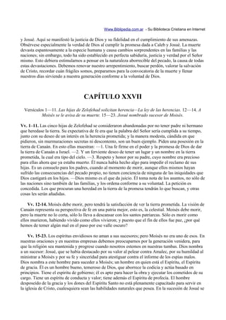 Www.Biblipedia.com.ar - Su Biblioteca Cristiana en Internet

y Josué. Aquí se manifestó la justicia de Dios y su fidelidad en el cumplimiento de sus amenazas.
Obsérvese especialmente la verdad de Dios al cumplir la promesa dada a Caleb y Josué. La muerte
devasta espantosamente a la especie humana y causa cambios sorprendentes en las familias y las
naciones; sin embargo, todo ha sido establecido en perfecta sabiduría, justicia y verdad por el Señor
mismo. Esto debiera estimularnos a pensar en la naturaleza aborrecible del pecado, la causa de todas
estas devastaciones. Debemos renovar nuestro arrepentimiento, buscar perdón, valorar la salvación
de Cristo, recordar cuán frágiles somos, prepararnos para la convocatoria de la muerte y llenar
nuestros días sirviendo a nuestra generación conforme a la voluntad de Dios.



                                   CAPÍTULO XXVII
  Versículos 1—11. Las hijas de Zelofehad solicitan herencia—La ley de las herencias. 12—14. A
           Moisés se le avisa de su muerte. 15—23. Josué nombrado sucesor de Moisés.

Vv. 1–11. Las cinco hijas de Zelofehad se consideraron abandonadas por no tener padre ni hermano
que heredase la tierra. Su expectativa de fe era que la palabra del Señor sería cumplida a su tiempo,
junto con su deseo de un interés en la herencia prometida; y la manera modesta, cándida en que
pidieron, sin murmuraciones secretas ni descontento, son un buen ejemplo. Piden una posesión en la
tierra de Canaán. En esto ellas muestran: —1. Una fe firme en el poder y la promesa de Dios de dar
la tierra de Canaán a Israel. —2. Y un ferviente deseo de tener un lugar y un nombre en la tierra
prometida, la cual era tipo del cielo. —3. Respeto y honor por su padre, cuyo nombre era precioso
para ellas ahora que ya estaba muerto. Él nunca había hecho algo para impedir el reclamo de sus
hijas. Es un consuelo para los padres, cuando al momento de morir, aunque ellos mismos hayan
sufrido las consecuencias del pecado propio, no tienen conciencia de ninguna de las iniquidades que
Dios castigará en los hijos. —Dios mismo es el que da juicio. Él toma nota de los asuntos, no sólo de
las naciones sino también de las familias, y los ordena conforme a su voluntad. La petición es
concedida. Los que procuran una heredad en la tierra de la promesa tendrán lo que buscan, y otras
cosas les serán añadidas.

    Vv. 12-14. Moisés debe morir, pero tendrá la satisfacción de ver la tierra prometida. La visión de
Canaán representa su perspectiva de fe en una patria mejor, esto es, la celestial. Moisés debe morir,
pero la muerte no lo corta, sólo lo lleva a descansar con los santos patriarcas. Sólo es morir como
ellos murieron, habiendo vivido como ellos vivieron; y puesto que el fin de ellos fue paz, ¿por qué
hemos de temer algún mal en el paso por ese valle oscuro?

    Vv. 15-23. Los espíritus envidiosos no aman a sus sucesores; pero Moisés no era uno de esos. En
nuestras oraciones y en nuestras empresas debemos preocuparnos por la generación venidera, para
que la religión sea mantenida y progrese cuando nosotros estemos en nuestras tumbas. Dios nombra
a un sucesor: Josué, que se había destacado por su valor al pelear contra Amalec, por su humildad al
ministrar a Moisés y por su fe y sinceridad para atestiguar contra el informe de los espías malos.
Dios nombra a este hombre para suceder a Moisés; un hombre en quien está el Espíritu, el Espíritu
de gracia. Él es un hombre bueno, temeroso de Dios, que aborrece la codicia y actúa basado en
principios. Tiene el espíritu de gobierno; él es apto para hacer la obra y ejecutar los cometidos de su
cargo. Tiene un espíritu de conducta y valor; tiene además el Espíritu de profecía. El hombre
desposeído de la gracia y los dones del Espíritu Santo no está plenamente capacitado para servir en
la iglesia de Cristo, cualesquiera sean las habilidades naturales que posea. En la sucesión de Josué se
 