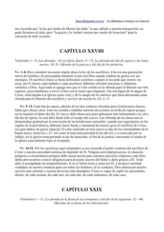 Www.Biblipedia.com.ar - Su Biblioteca Cristiana en Internet

nos recuerda que “la ley por medio de Moisés fue dada” la que, debido a nuestra transgresión, no
pudo llevarnos al cielo, pero “la gracia y la verdad vinieron por medio de Jesucristo” para la
salvación de todo creyente.



                                   CAPÍTULO XXVIII
Versículos 1—8. Las ofrendas—El sacrificio diario. 9—15. La ofrenda del día de reposo y las lunas
                 nuevas. 16–31. Ofrenda de la pascua y del día de las primicias.

Vv. 1–8. Dios consideró necesario repetir ahora la ley de los sacrificios. Esta era una generación
nueva de hombres; les preocupaba mantener la paz con Dios cuando estaban en guerra con sus
enemigos. El sacrificio diario se llama holocausto continuo; cuando se nos pide que oremos sin
cesar, por lo menos cada mañana y cada anochecer debemos ofrendar oraciones y alabanzas
solemnes a Dios. Aquí nada se agrega sino que el vino vertido en la ofrenda para la libación sea vino
superior, para enseñarnos a servir a Dios con lo mejor que tengamos. Era una figura de la sangre de
Cristo, señal dejada a la iglesia como vino; y de la sangre de los mártires que fuera derramada como
ofrenda para la libación del sacrificio y servicio de nuestra fe, Fil. ii, 17.

    Vv. 9–15. Cada día de reposo, además de los dos corderos ofrecidos para el holocausto diarios,
había que ofrecer otros. Esto nos enseña a redoblar nuestras devociones en el día de reposo porque
así lo requiere el deber del día. El reposo debe observarse para aplicarnos más íntimamente a la obra
del día de reposo, la cual debe llenar todo el tiempo del reposo. Las ofrendas de las lunas nuevas
demostraban gratitud por la renovación de las bendiciones terrenales: cuando nos regocijamos en los
regalos de la providencia, debemos hacer fuente y manantial de nuestro gozo el sacrificio de Cristo,
esa gran dádiva de gracia especial. El culto realizado en luna nueva es tipo de las solemnidades de la
buena nueva, Isaías lxvi, 23. Así como la luna toma prestada la luz del sol, y es renovada por su
influjo, así la iglesia toma prestada su luz de Jesucristo, el Sol de la justicia, renovando el estado de
la iglesia especialmente bajo el evangelio.

    Vv. 16-31. Por los sacrificios aquí estipulados se nos recuerda el poder continuo del sacrificio de
Cristo y nuestra necesidad continua de depender de Él. Ninguna actividad presurosa, ni situación
peligrosa o circunstancia próspera debe causar pereza para nuestros ejercicios religiosos; más bien,
deben provocarnos a mayor diligencia para procurar socorro del Señor o darle gracias a Él. Todo
debe ir acompañado de arrepentimiento, fe en el Señor Jesús y amor por Él, y producir santidad
verdadera en nuestra conducta para con todos los hombres; de lo contrario, Dios aborrecerá nuestro
servicio más solemne y nuestra devoción más abundante. Cristo es capaz de suplir las necesidades
diarias, de cada semana, de cada mes, de cada año, de cada ordenanza, de cada caso.



                                    CAPÍTULO XXIX
    Versículos 1—11. La ofrenda de la fiesta de las trompetas y del día de la expiación. 12—40.
                            Ofrendas de la fiesta de los tabernáculos.
 
