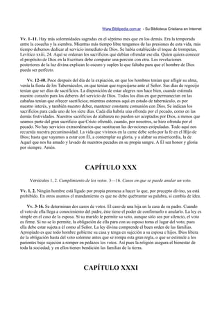 Www.Biblipedia.com.ar - Su Biblioteca Cristiana en Internet

Vv. 1–11. Hay más solemnidades sagradas en el séptimo mes que en los demás. Era la temporada
entre la cosecha y la siembra. Mientras más tiempo libre tengamos de las presiones de esta vida, más
tiempo debemos dedicar al servicio inmediato de Dios. Se había establecido el toque de trompetas,
Levítico xxiii, 24. Aquí se ordenan los sacrificios que debían ofrendar ese día. Quien quiera conocer
el propósito de Dios en la Escritura debe comparar una porción con otra. Los revelaciones
posteriores de la luz divina explican lo oscuro y suplen lo que faltaba para que el hombre de Dios
pueda ser perfecto.

    Vv. 12-40. Poco después del día de la expiación, en que los hombres tenían que afligir su alma,
venía la fiesta de los Tabernáculos, en que tenían que regocijarse ante el Señor. Sus días de regocijo
tenían que ser días de sacrificios. La disposición de estar alegres nos hace bien, cuando estimula
nuestro corazón para los deberes del servicio de Dios. Todos los días en que permanecían en las
cabañas tenían que ofrecer sacrificios; mientras estemos aquí en estado de tabernáculo, es por
nuestro interés, y también nuestro deber, mantener constante comunión con Dios. Se indican los
sacrificios para cada uno de los siete días. Cada día habría una ofrenda por el pecado, como en las
demás festividades. Nuestros sacrificios de alabanza no pueden ser aceptados por Dios, a menos que
seamos parte del gran sacrificio que Cristo ofrendó, cuando, por nosotros, se hizo ofrenda por el
pecado. No hay servicios extraordinarios que sustituyan las devociones estipuladas. Todo aquí nos
recuerda nuestra pecaminosidad. La vida que vivimos en la carne debe serlo por la fe en el Hijo de
Dios; hasta que vayamos a estar con Él, a contemplar su gloria, y a alabar su misericordia, la de
Aquel que nos ha amado y lavado de nuestros pecados en su propia sangre. A Él sea honor y gloria
por siempre. Amén.



                                     CAPÍTULO XXX
     Versículos 1, 2. Cumplimiento de los votos. 3—16. Casos en que se puede anular un voto.

Vv. 1, 2. Ningún hombre está ligado por propia promesa a hacer lo que, por precepto divino, ya está
prohibido. En otros asuntos el mandamiento es que no debe quebrantar su palabra, si cambia de idea.

    Vv. 3-16. Se determinan dos casos de votos. El caso de una hija en la casa de su padre. Cuando
el voto de ella llega a conocimiento del padre, éste tiene el poder de confirmarlo o anularlo. La ley es
simple en el caso de la esposa. Si su marido le permite su voto, aunque sólo sea por silencio, el voto
es firme. Si no se lo permite, la obligación de ella para con su esposo toma el lugar del voto; pues
ella debe estar sujeta a él como al Señor. La ley divina comprende el buen orden de las familias.
Apropiado es que todo hombre gobierne su casa y tenga en sujeción a su esposa e hijos. Dios libera
de la obligación hasta del voto solemne antes que se rompa esta gran regla, o que se estimule a los
parientes bajo sujeción a romper en pedazos los votos. Así pues la religión asegura el bienestar de
toda la sociedad; y en ellos tienen bendición las familias de la tierra.



                                    CAPÍTULO XXXI
 